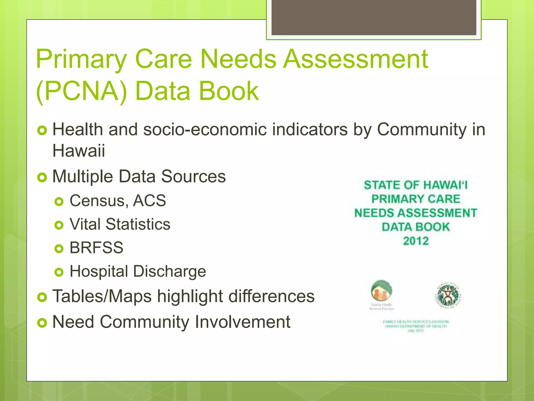 Primary Care Needs Assessment
(PCNA) Data Book
 Health and socio-economic indicators by Community in
Hawaii
 Multiple Data Sources
 Census, ACS
 Vital Statistics
 BRFSS
 Hospital Discharge
 Tables/Maps highlight differences
 Need Community Involvement
 