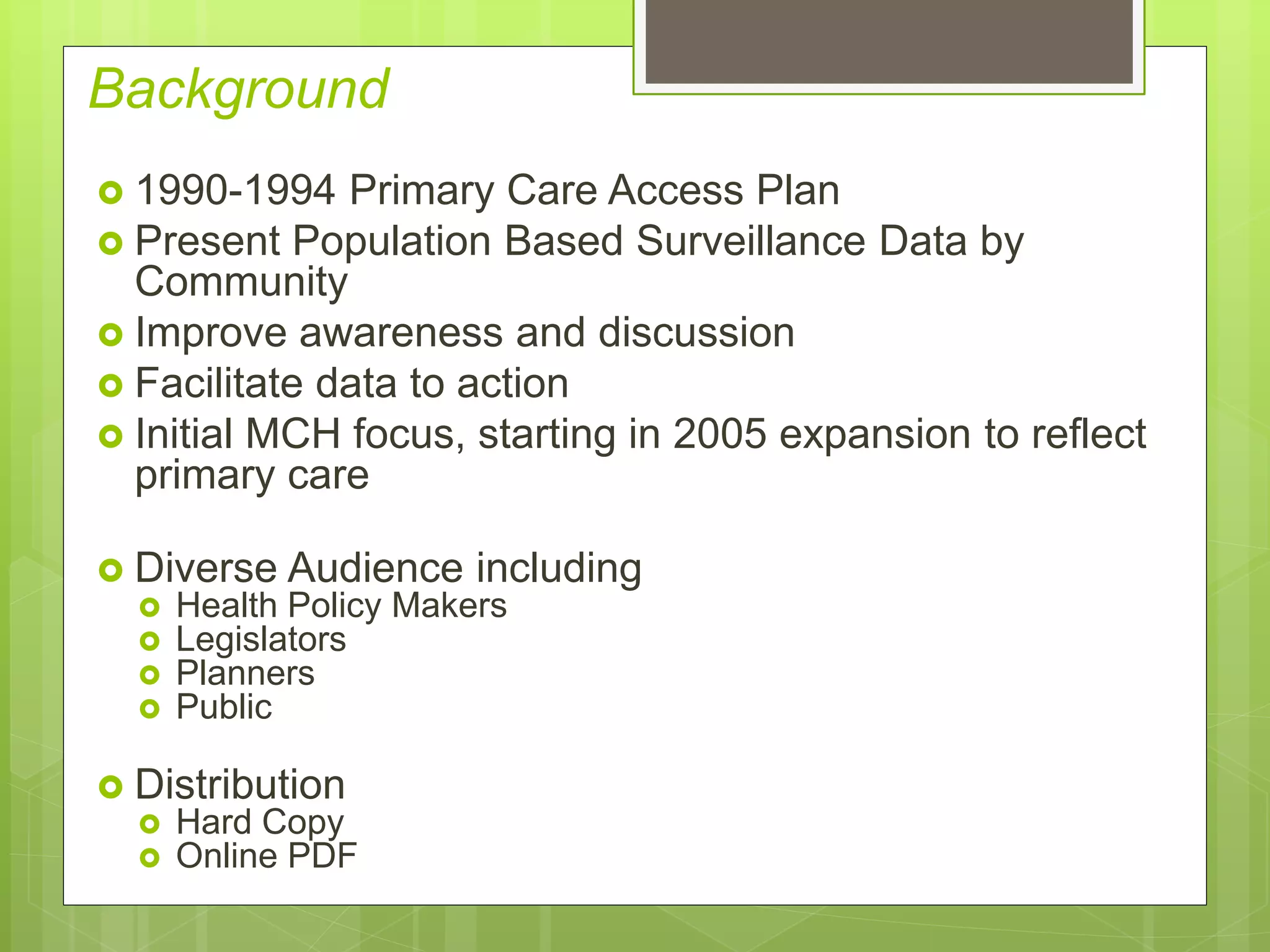 Background
 1990-1994 Primary Care Access Plan
 Present Population Based Surveillance Data by
Community
 Improve awareness and discussion
 Facilitate data to action
 Initial MCH focus, starting in 2005 expansion to reflect
primary care
 Diverse Audience including
 Health Policy Makers
 Legislators
 Planners
 Public
 Distribution
 Hard Copy
 Online PDF
 