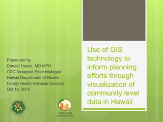 Use of GIS
technology to
inform planning
efforts through
visualization of
community level
data in Hawaii
Presented by
Donald Hayes, MD MPH
CDC Assigned Epidemiologist
Hawaii Department of Health
Family Health Services Division
Oct 16, 2015
 