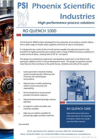 Document Reference: Y:MASTERSMASTER SPECSRoQuench and UltraspinF2 RoQuench 1000 - Rev 1.pub .
Phoenix Scientific
Industries
High performance process solutions
PSI Ltd - Apex Business Park - Hailsham - East Sussex BN27 3JU - United Kingdom
Phone: +44 (0)1323 449001 - Fax: +44 (0)1323 449002 - E-mail: info@psiltd.co.uk - www.psiltd.co.uk
RO QUENCH 1000
SIDEBAR TITLE
High performance laboratory
scale melt spinner for producing
amorphous ribbon and rapidly
quenched flake material.
RO QUENCH 1000
The Ro Quench 1000 has been developed for the production of amorphous metallic ribbons
from a wide range of metallic alloys supplied in the form of rods or small pieces.
It is designed to be a state-of-the-art melt spinner capable of producing research-scale
quantities of rapidly quenched spun product under a range of different process conditions in
a wide variety of alloys. Cooling rates of 106
Ks-1
are typical.
The design has evolved from experience contributed by researchers in the field of melt
spinning in addition to PSI’s in house development work. The design incorporates several
novel features that contribute to the performance, reliability and utility of the system.
 Latest generation induction heating
system provides greater efficiency and
minimizes the overall power
consumption.
 High precision crucible positioning
system ensures accuracy and
repeatability.
 Direct temperature measurement
provides the fastest response.
 Advanced wheel bearing design reduces
vibration.
 A range of crucible slit widths and
materials available.
 High vacuum options available for
processing oxygen sensitive materials.
See overleaf
 