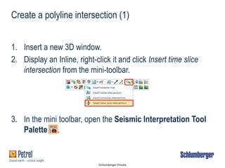 Schlumberger-Private
1. Insert a new 3D window.
2. Display an Inline, right-click it and click Insert time slice
intersection from the mini-toolbar.
3. In the mini toolbar, open the Seismic Interpretation Tool
Palette .
Create a polyline intersection (1)
 