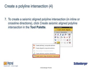 Schlumberger-Private
Create a polyline intersection (4)
7. To create a seismic aligned polyline intersection (in inline or
crossline directions), click Create seismic aligned polyline
intersection in the Tool Palette.
1
 