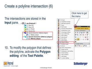 Schlumberger-Private
Create a polyline intersection (6)
The intersections are stored in the
Input pane.
10. To modify the polygon that defines
the polyline, activate the Polygon
editing of the Tool Palette.
Click here to get
the menu
 