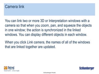 Schlumberger-Private
Camera link
You can link two or more 3D or Interpretation windows with a
camera so that when you zoom, pan, and squeeze the objects
in one window; the action is synchronized in the linked
windows. You can display different objects in each window.
When you click Link camera, the names of all of the windows
that are linked together are updated.
 