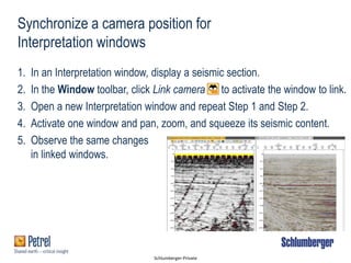Schlumberger-Private
Synchronize a camera position for
Interpretation windows
1. In an Interpretation window, display a seismic section.
2. In the Window toolbar, click Link camera to activate the window to link.
3. Open a new Interpretation window and repeat Step 1 and Step 2.
4. Activate one window and pan, zoom, and squeeze its seismic content.
5. Observe the same changes
in linked windows.
 