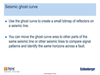 Schlumberger-Private
Seismic ghost curve
 Use the ghost curve to create a small bitmap of reflectors on
a seismic line.
 You can move the ghost curve area to other parts of the
same seismic line or other seismic lines to compare signal
patterns and identify the same horizons across a fault.
 