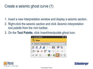 Schlumberger-Private
Create a seismic ghost curve (1)
1. Insert a new Interpretation window and display a seismic section.
2. Right-click the seismic section and click Seismic interpretation
tool palette from the mini toolbar.
3. On the Tool Palette, click Insert/manipulate ghost icon.
 