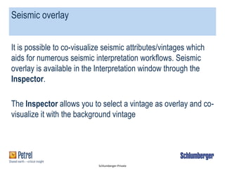 Schlumberger-Private
Seismic overlay
It is possible to co-visualize seismic attributes/vintages which
aids for numerous seismic interpretation workflows. Seismic
overlay is available in the Interpretation window through the
Inspector.
The Inspector allows you to select a vintage as overlay and co-
visualize it with the background vintage
 