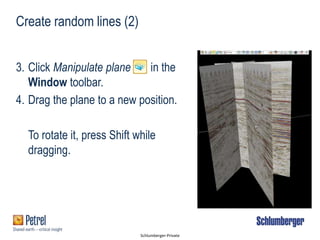Schlumberger-Private
Create random lines (2)
3. Click Manipulate plane in the
Window toolbar.
4. Drag the plane to a new position.
To rotate it, press Shift while
dragging.
 