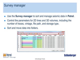 Schlumberger-Private
Survey manager
 Use the Survey manager to sort and manage seismic data in Petrel.
 Control the parameters for 2D lines and 3D volumes, including the
number of traces, vintage, file path, and storage type.
 Sort and move data into folders.
 