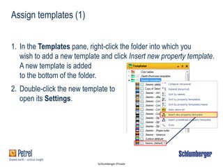 Schlumberger-Private
Assign templates (1)
1. In the Templates pane, right-click the folder into which you
wish to add a new template and click Insert new property template.
A new template is added
to the bottom of the folder.
2. Double-click the new template to
open its Settings.
 