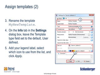 Schlumberger-Private
Assign templates (2)
3. Rename the template
MyNewTemplate.
4. On the Info tab in the Settings
dialog box, leave the Template
type field set to the default, User
defined.
5. Add your legend label, select
which icon to use from the list, and
click Apply.
3
4
5
 