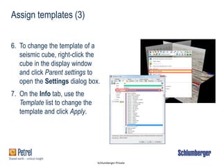 Schlumberger-Private
Assign templates (3)
6. To change the template of a
seismic cube, right-click the
cube in the display window
and click Parent settings to
open the Settings dialog box.
7. On the Info tab, use the
Template list to change the
template and click Apply.
 