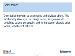 Schlumberger-Private
Color tables
Color tables now can be assigned to an individual object. This
functionality allows you to change colors, assign colors to
undefined values, set opacity, and, in the case of discrete color
tables, set different patterns.
 