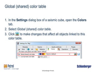 Schlumberger-Private
1. In the Settings dialog box of a seismic cube, open the Colors
tab.
2. Select Global (shared) color table.
3. Click to make changes that affect all objects linked to this
color table.
Global (shared) color table
 