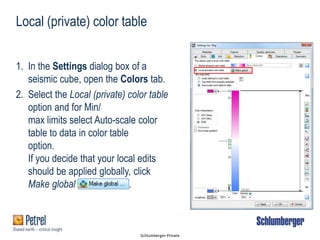 Schlumberger-Private
Local (private) color table
1. In the Settings dialog box of a
seismic cube, open the Colors tab.
2. Select the Local (private) color table
option and for Min/
max limits select Auto-scale color
table to data in color table
option.
If you decide that your local edits
should be applied globally, click
Make global .
 