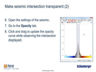 Schlumberger-Private
6. Open the settings of the seismic.
7. Go to the Opacity tab.
8. Click and drag to update the opacity
curve while observing the intersection
displayed.
Make seismic intersection transparent (2)
 