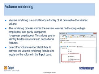 Schlumberger-Private
Volume rendering
 Volume rendering is a simultaneous display of all data within the seismic
volume.
 The rendering process makes the seismic volume partly opaque (high
amplitudes) and partly transparent
(crossover amplitudes). This allows you to
identify hidden structural and depositional
features.
 Select the Volume render check box to
activate the volume rendering feature and
toggle on the volume in the Input pane.
 