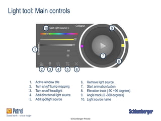 Schlumberger-Private
1
2 3 4 5 6
7
8
910
Light tool: Main controls
1. Active window title
2. Turn on/off bump mapping
3. Turn on/off headlight
4. Add directional light source
5. Add spotlight source
6. Remove light source
7. Start animation button
8. Elevation track (-90 +90 degrees)
9. Angle track (0 -360 degrees)
10. Light source name
 