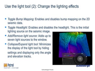 Schlumberger-Private
Use the light tool (2): Change the lighting effects
 Toggle Bump Mapping: Enables and disables bump mapping on the 2D
seismic data.
 Toggle Headlight: Enables and disables the headlight. This is the initial
lighting source on the seismic image.
 Add/Remove light source: Adds up to
seven light sources to the window.
 Collapse/Expand light tool: Minimizes
the display of the light tool by hiding
settings and displaying only the angle
and elevation tracks.
 