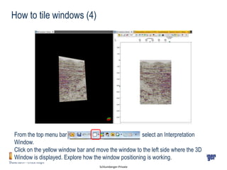 Schlumberger-Private
How to tile windows (4)
From the top menu bar select an Interpretation
Window.
Click on the yellow window bar and move the window to the left side where the 3D
Window is displayed. Explore how the window positioning is working.
 