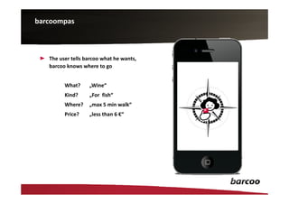 barcoompas



   The user tells barcoo what he wants,
   barcoo knows where to go


         What?     „Wine“
         Kind?     „For fish“
         Where?    „max 5 min walk“
         Price?    „less than 6 €“
 