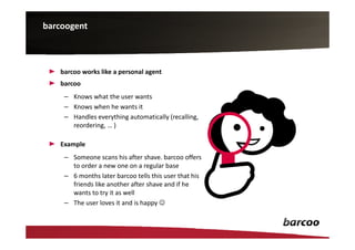 barcoogent



   barcoo works like a personal agent
   barcoo
    – Knows what the user wants
    – Knows when he wants it
    – Handles everything automatically (recalling,
      reordering, … )

   Example
    – Someone scans his after shave. barcoo offers
      to order a new one on a regular base
    – 6 months later barcoo tells this user that his
      friends like another after shave and if he
      wants to try it as well
    – The user loves it and is happy ☺
 