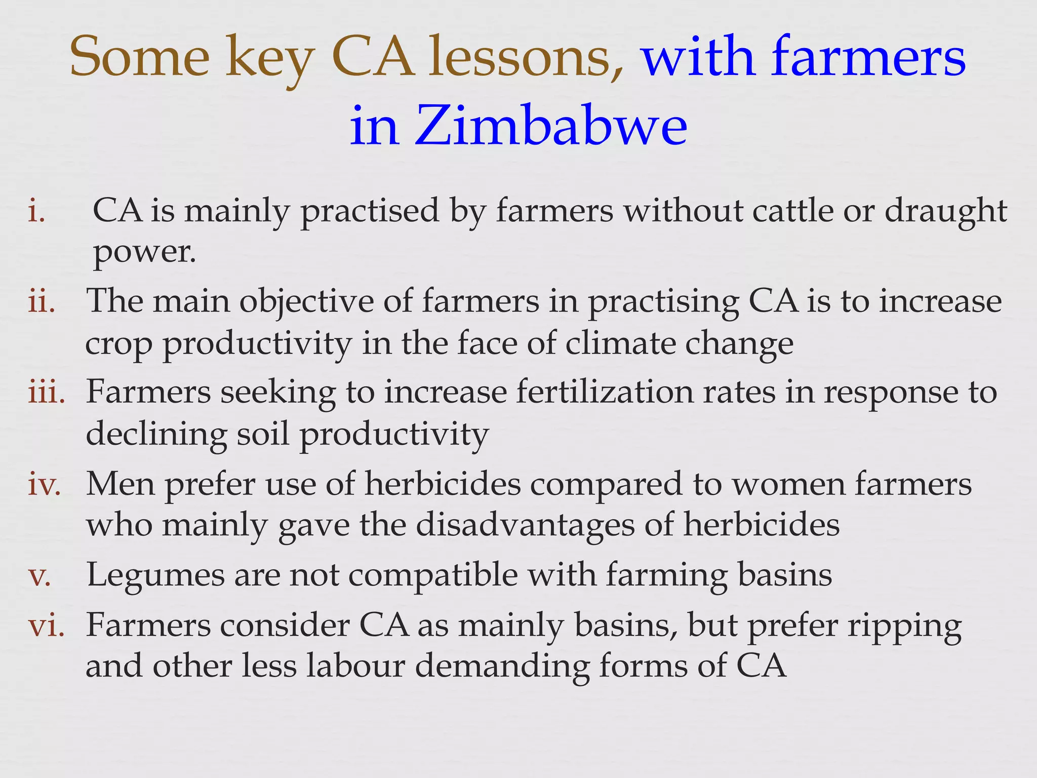 Some key CA lessons, with farmers
in Zimbabwe
i.  CA is mainly practised by farmers without cattle or draught
power.
ii.  The main objective of farmers in practising CA is to increase
crop productivity in the face of climate change
iii.  Farmers seeking to increase fertilization rates in response to
declining soil productivity
iv.  Men prefer use of herbicides compared to women farmers
who mainly gave the disadvantages of herbicides
v.  Legumes are not compatible with farming basins
vi.  Farmers consider CA as mainly basins, but prefer ripping
and other less labour demanding forms of CA
 