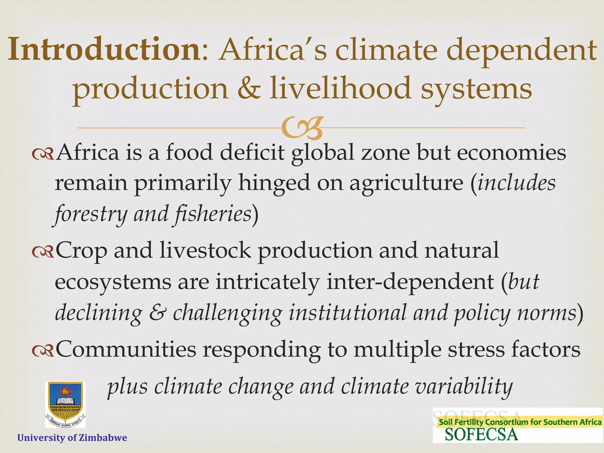  	
  	
  	
  	
  University	
  of	
  Zimbabwe
–™ Africa is a food deficit global zone but economies
remain primarily hinged on agriculture (includes
forestry and fisheries)
™ Crop and livestock production and natural
ecosystems are intricately inter-dependent (but
declining & challenging institutional and policy norms)
™ Communities responding to multiple stress factors
plus climate change and climate variability
Introduction: Africa’s climate dependent
production & livelihood systems
 