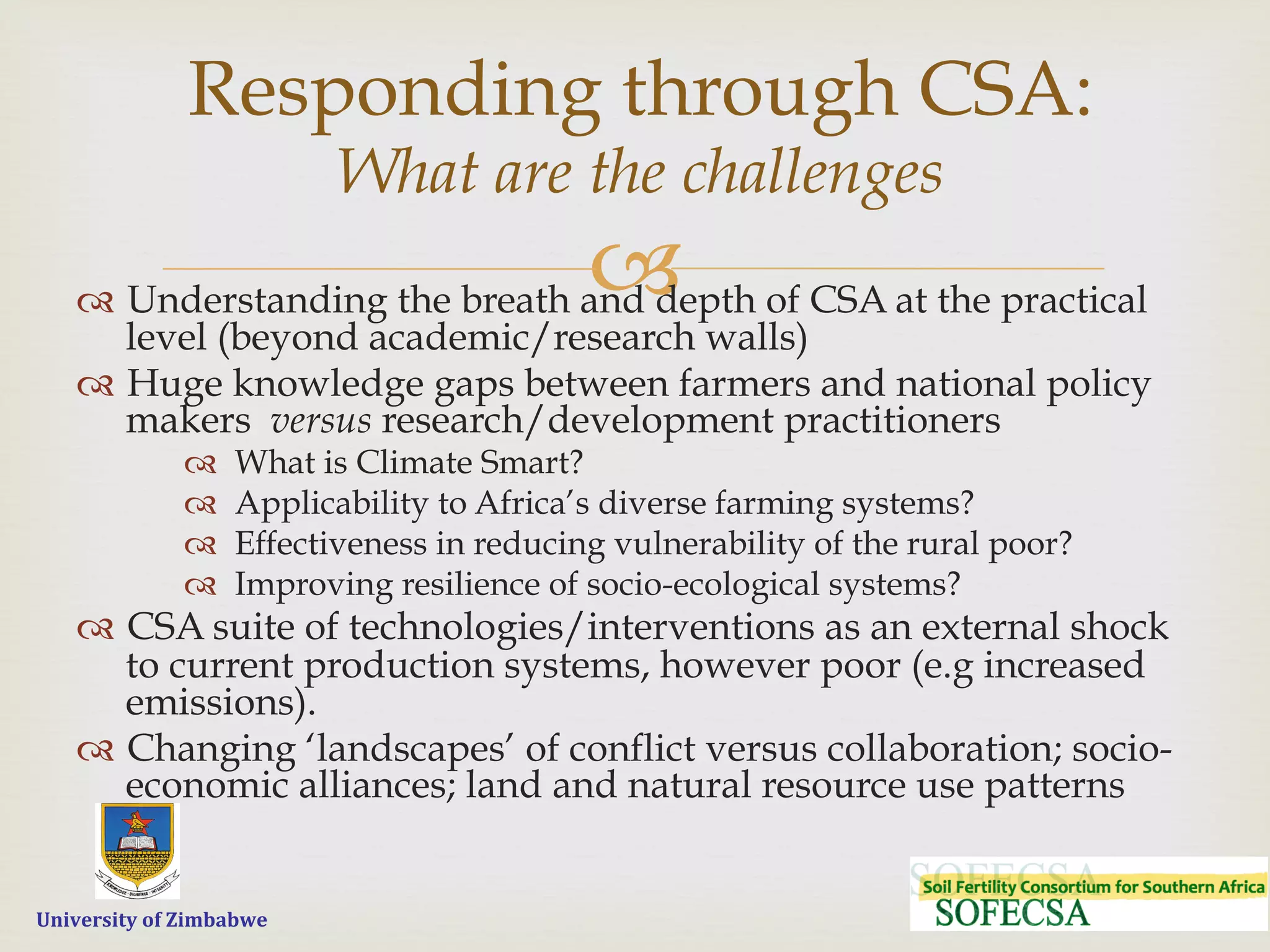  	
  	
  	
  	
  University	
  of	
  Zimbabwe
–™  Understanding the breath and depth of CSA at the practical
level (beyond academic/research walls)
™  Huge knowledge gaps between farmers and national policy
makers versus research/development practitioners
™  What is Climate Smart?
™  Applicability to Africa’s diverse farming systems?
™  Effectiveness in reducing vulnerability of the rural poor?
™  Improving resilience of socio-ecological systems?
™  CSA suite of technologies/interventions as an external shock
to current production systems, however poor (e.g increased
emissions).
™  Changing ‘landscapes’ of conflict versus collaboration; socio-
economic alliances; land and natural resource use patterns
Responding through CSA:
What are the challenges
 