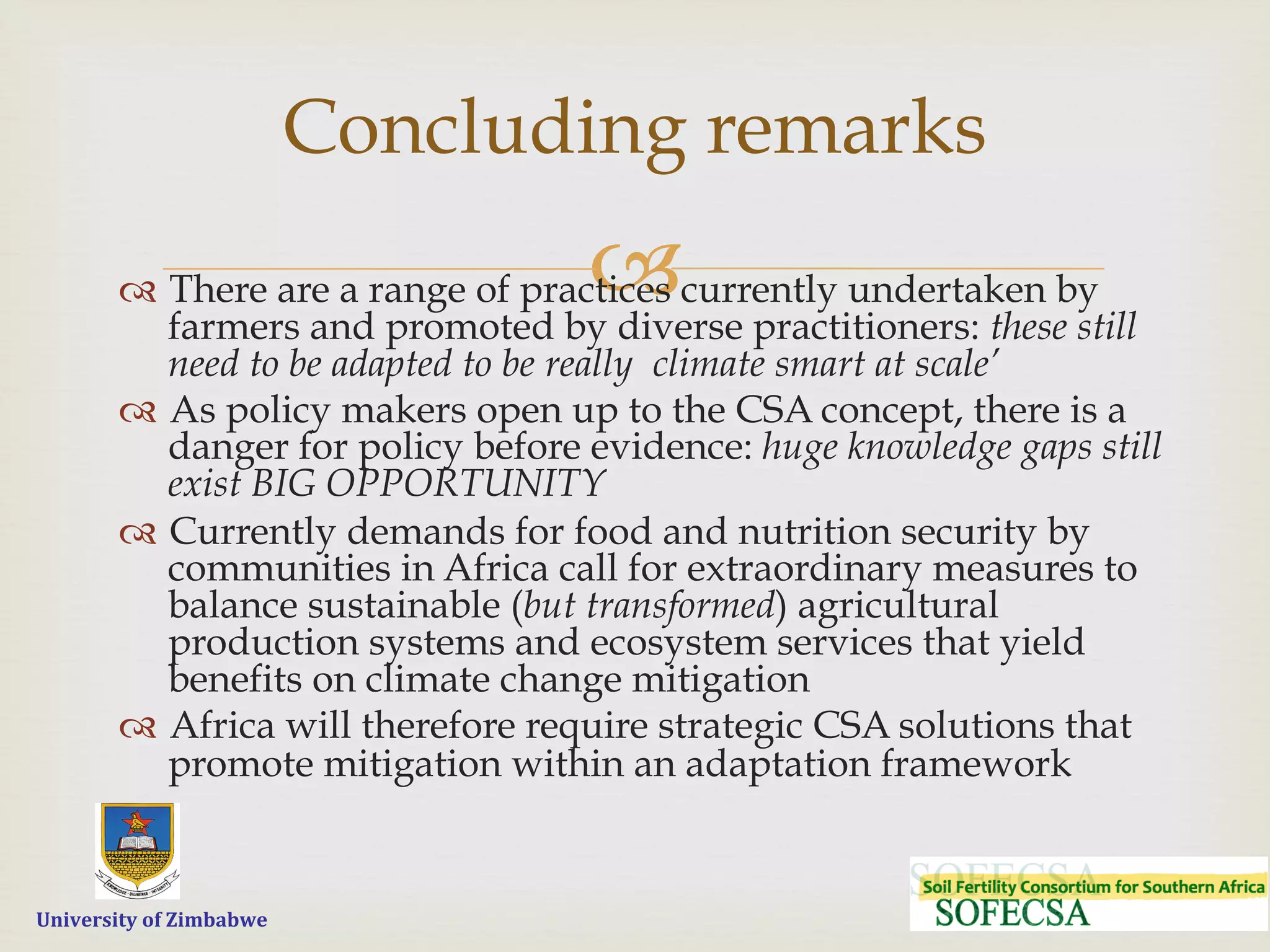  	
  	
  	
  	
  University	
  of	
  Zimbabwe
–™  There are a range of practices currently undertaken by
farmers and promoted by diverse practitioners: these still
need to be adapted to be really climate smart at scale’
™  As policy makers open up to the CSA concept, there is a
danger for policy before evidence: huge knowledge gaps still
exist BIG OPPORTUNITY
™  Currently demands for food and nutrition security by
communities in Africa call for extraordinary measures to
balance sustainable (but transformed) agricultural
production systems and ecosystem services that yield
benefits on climate change mitigation
™  Africa will therefore require strategic CSA solutions that
promote mitigation within an adaptation framework
Concluding remarks
 