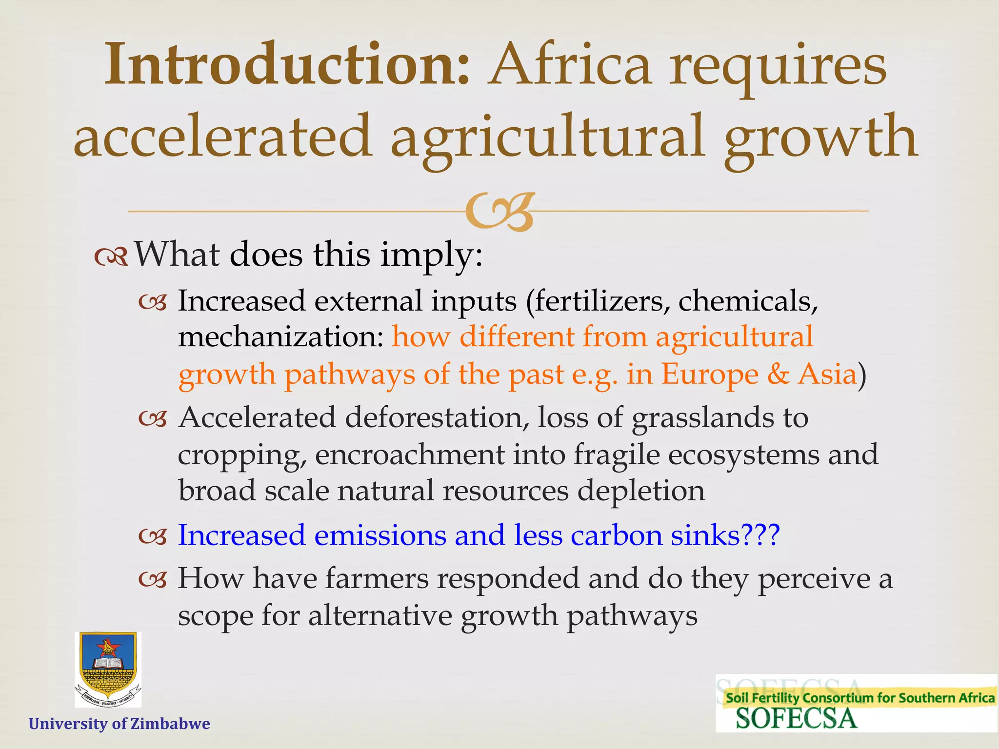  	
  	
  	
  	
  University	
  of	
  Zimbabwe
–™ What does this imply:
–  Increased external inputs (fertilizers, chemicals,
mechanization: how different from agricultural
growth pathways of the past e.g. in Europe & Asia)
–  Accelerated deforestation, loss of grasslands to
cropping, encroachment into fragile ecosystems and
broad scale natural resources depletion
–  Increased emissions and less carbon sinks???
–  How have farmers responded and do they perceive a
scope for alternative growth pathways
Introduction: Africa requires
accelerated agricultural growth
 