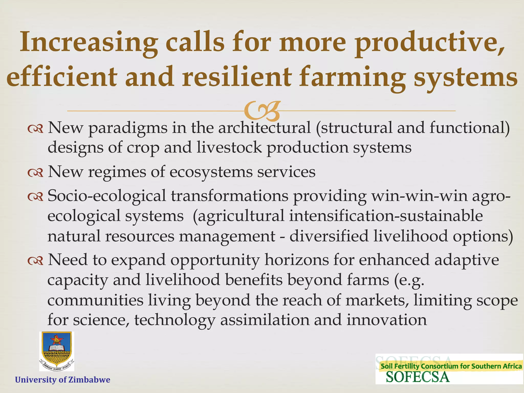  	
  	
  	
  	
  University	
  of	
  Zimbabwe
–™ New paradigms in the architectural (structural and functional)
designs of crop and livestock production systems
™ New regimes of ecosystems services
™ Socio-ecological transformations providing win-win-win agro-
ecological systems (agricultural intensification-sustainable
natural resources management - diversified livelihood options)
™ Need to expand opportunity horizons for enhanced adaptive
capacity and livelihood benefits beyond farms (e.g.
communities living beyond the reach of markets, limiting scope
for science, technology assimilation and innovation
Increasing calls for more productive,
efficient and resilient farming systems
 