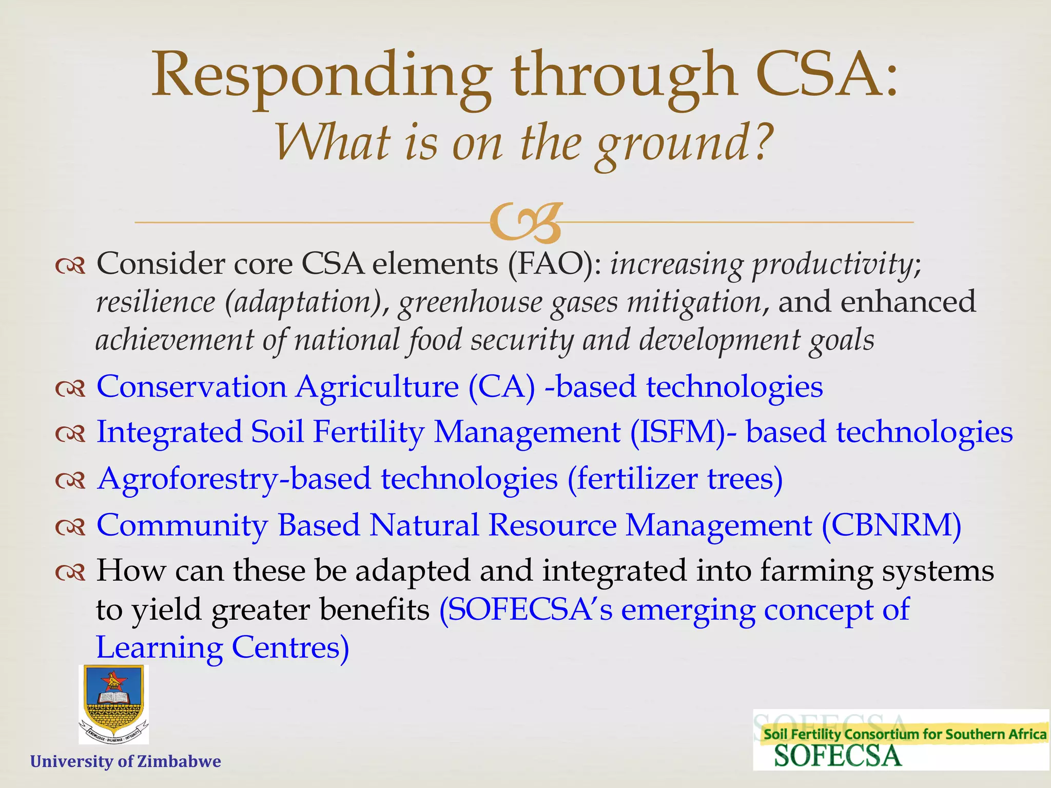  	
  	
  	
  	
  University	
  of	
  Zimbabwe
–™  Consider core CSA elements (FAO): increasing productivity;
resilience (adaptation), greenhouse gases mitigation, and enhanced
achievement of national food security and development goals
™  Conservation Agriculture (CA) -based technologies
™  Integrated Soil Fertility Management (ISFM)- based technologies
™  Agroforestry-based technologies (fertilizer trees)
™  Community Based Natural Resource Management (CBNRM)
™  How can these be adapted and integrated into farming systems
to yield greater benefits (SOFECSA’s emerging concept of
Learning Centres)
Responding through CSA:
What is on the ground?
 