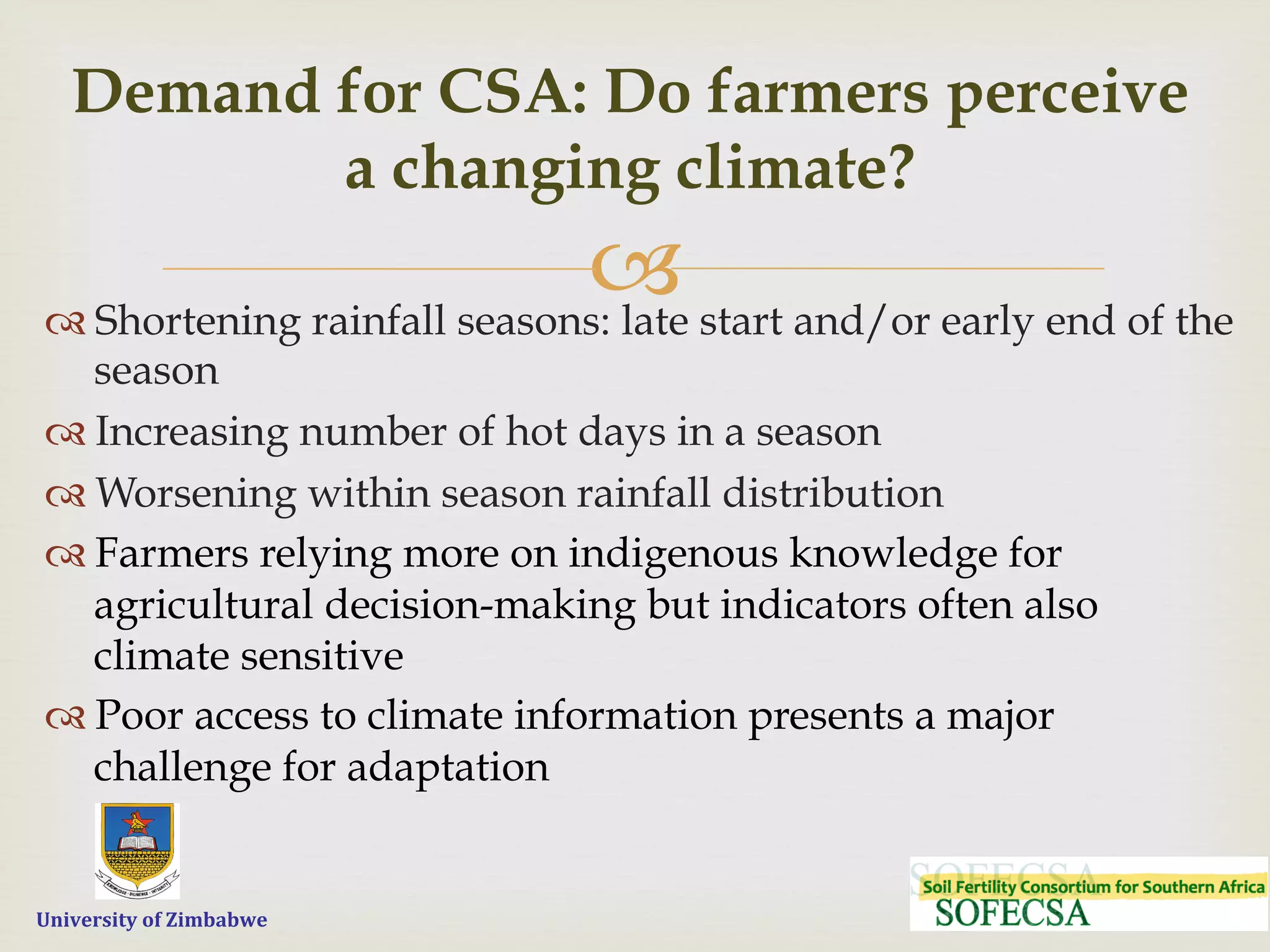  	
  	
  	
  	
  University	
  of	
  Zimbabwe
–
Demand for CSA: Do farmers perceive
a changing climate?
™ Shortening rainfall seasons: late start and/or early end of the
season
™ Increasing number of hot days in a season
™ Worsening within season rainfall distribution
™ Farmers relying more on indigenous knowledge for
agricultural decision-making but indicators often also
climate sensitive
™ Poor access to climate information presents a major
challenge for adaptation
 
