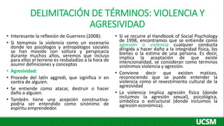 DELIMITACIÓN DE TÉRMINOS: VIOLENCIA Y
AGRESIVIDAD
• Interesante la reflexión de Guerrero (2008):
• Si tomamos la violencia...