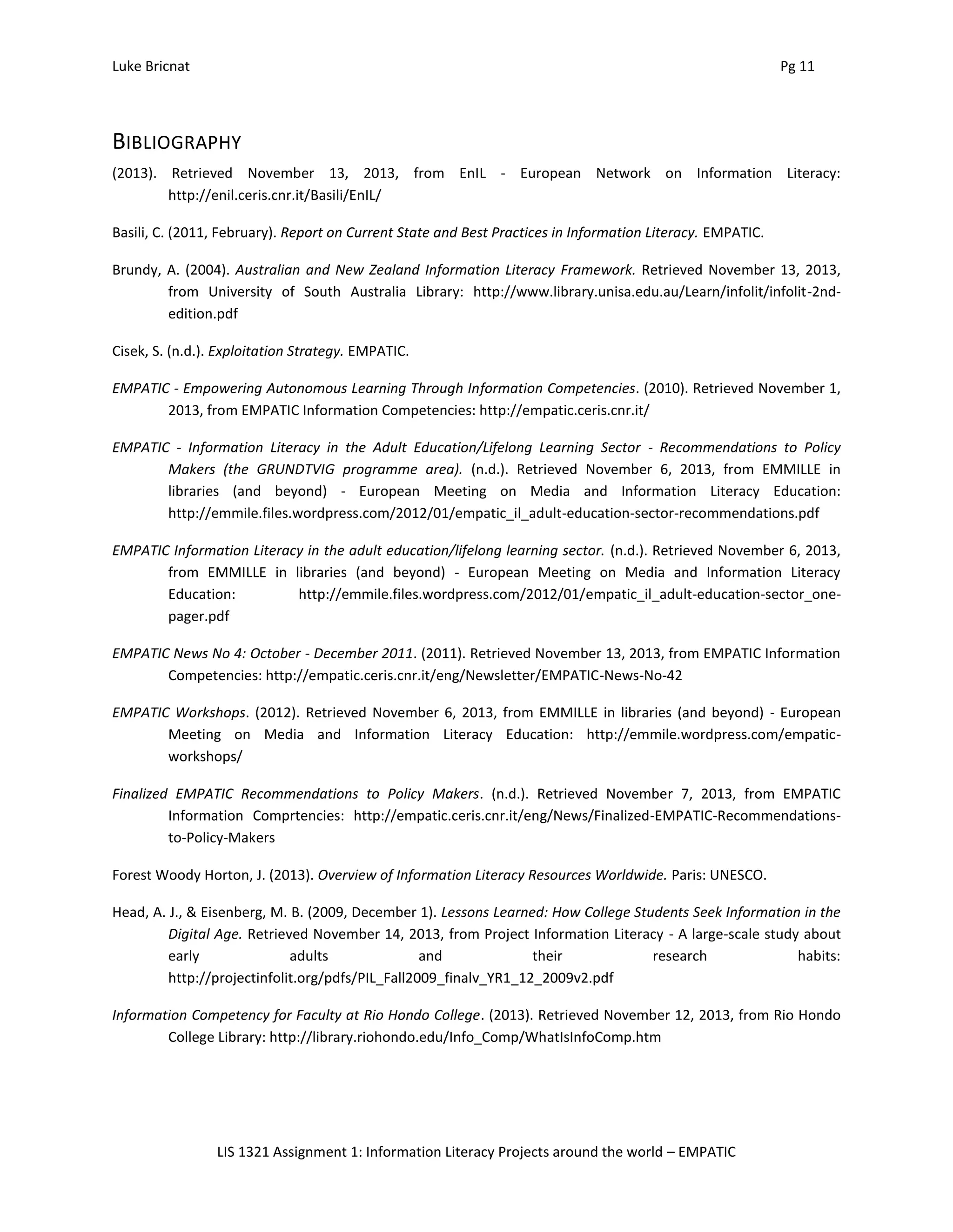 Luke Bricnat Pg 11
LIS 1321 Assignment 1: Information Literacy Projects around the world – EMPATIC
BIBLIOGRAPHY
(2013). Retrieved November 13, 2013, from EnIL - European Network on Information Literacy:
http://enil.ceris.cnr.it/Basili/EnIL/
Basili, C. (2011, February). Report on Current State and Best Practices in Information Literacy. EMPATIC.
Brundy, A. (2004). Australian and New Zealand Information Literacy Framework. Retrieved November 13, 2013,
from University of South Australia Library: http://www.library.unisa.edu.au/Learn/infolit/infolit-2nd-
edition.pdf
Cisek, S. (n.d.). Exploitation Strategy. EMPATIC.
EMPATIC - Empowering Autonomous Learning Through Information Competencies. (2010). Retrieved November 1,
2013, from EMPATIC Information Competencies: http://empatic.ceris.cnr.it/
EMPATIC - Information Literacy in the Adult Education/Lifelong Learning Sector - Recommendations to Policy
Makers (the GRUNDTVIG programme area). (n.d.). Retrieved November 6, 2013, from EMMILLE in
libraries (and beyond) - European Meeting on Media and Information Literacy Education:
http://emmile.files.wordpress.com/2012/01/empatic_il_adult-education-sector-recommendations.pdf
EMPATIC Information Literacy in the adult education/lifelong learning sector. (n.d.). Retrieved November 6, 2013,
from EMMILLE in libraries (and beyond) - European Meeting on Media and Information Literacy
Education: http://emmile.files.wordpress.com/2012/01/empatic_il_adult-education-sector_one-
pager.pdf
EMPATIC News No 4: October - December 2011. (2011). Retrieved November 13, 2013, from EMPATIC Information
Competencies: http://empatic.ceris.cnr.it/eng/Newsletter/EMPATIC-News-No-42
EMPATIC Workshops. (2012). Retrieved November 6, 2013, from EMMILLE in libraries (and beyond) - European
Meeting on Media and Information Literacy Education: http://emmile.wordpress.com/empatic-
workshops/
Finalized EMPATIC Recommendations to Policy Makers. (n.d.). Retrieved November 7, 2013, from EMPATIC
Information Comprtencies: http://empatic.ceris.cnr.it/eng/News/Finalized-EMPATIC-Recommendations-
to-Policy-Makers
Forest Woody Horton, J. (2013). Overview of Information Literacy Resources Worldwide. Paris: UNESCO.
Head, A. J., & Eisenberg, M. B. (2009, December 1). Lessons Learned: How College Students Seek Information in the
Digital Age. Retrieved November 14, 2013, from Project Information Literacy - A large-scale study about
early adults and their research habits:
http://projectinfolit.org/pdfs/PIL_Fall2009_finalv_YR1_12_2009v2.pdf
Information Competency for Faculty at Rio Hondo College. (2013). Retrieved November 12, 2013, from Rio Hondo
College Library: http://library.riohondo.edu/Info_Comp/WhatIsInfoComp.htm
 