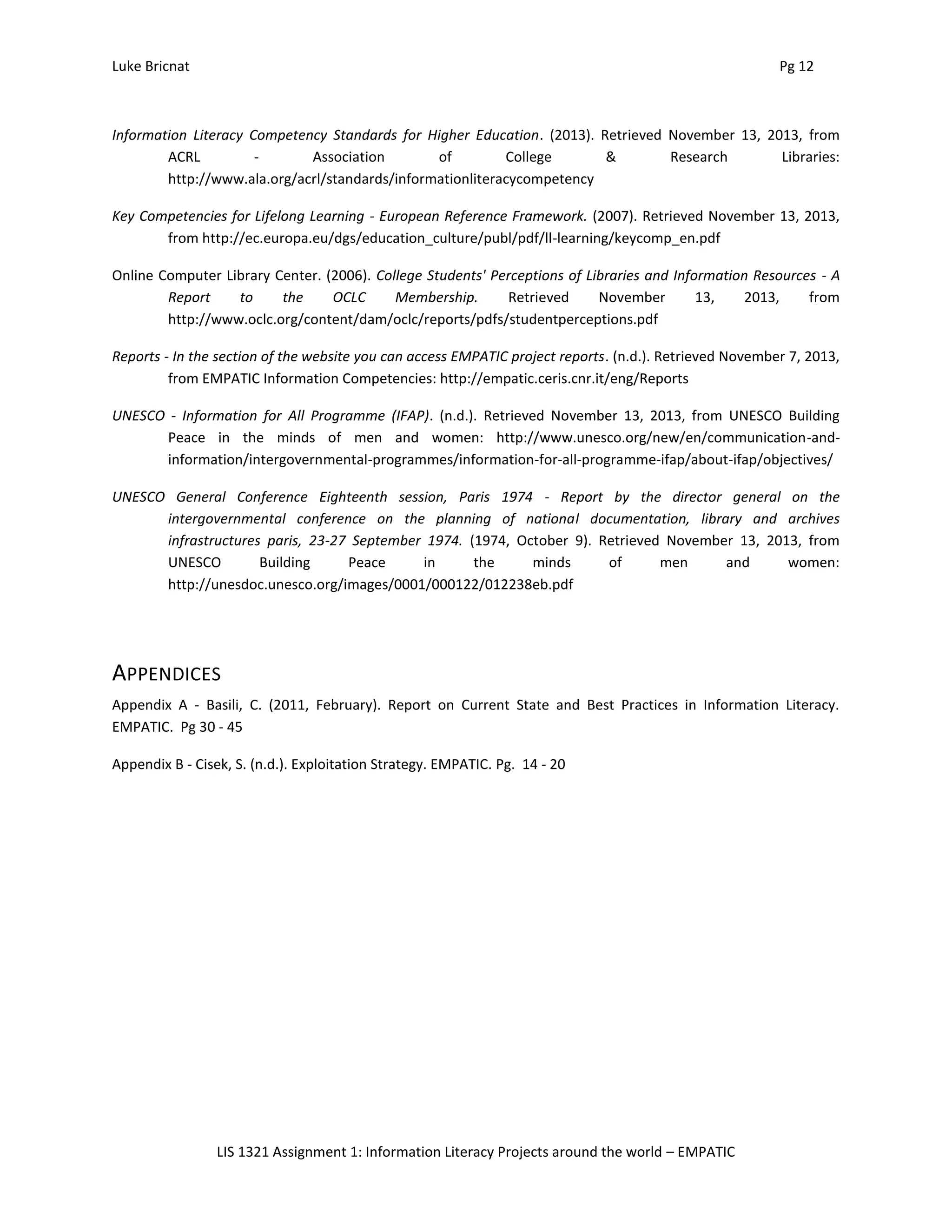 Luke Bricnat Pg 12
LIS 1321 Assignment 1: Information Literacy Projects around the world – EMPATIC
Information Literacy Competency Standards for Higher Education. (2013). Retrieved November 13, 2013, from
ACRL - Association of College & Research Libraries:
http://www.ala.org/acrl/standards/informationliteracycompetency
Key Competencies for Lifelong Learning - European Reference Framework. (2007). Retrieved November 13, 2013,
from http://ec.europa.eu/dgs/education_culture/publ/pdf/ll-learning/keycomp_en.pdf
Online Computer Library Center. (2006). College Students' Perceptions of Libraries and Information Resources - A
Report to the OCLC Membership. Retrieved November 13, 2013, from
http://www.oclc.org/content/dam/oclc/reports/pdfs/studentperceptions.pdf
Reports - In the section of the website you can access EMPATIC project reports. (n.d.). Retrieved November 7, 2013,
from EMPATIC Information Competencies: http://empatic.ceris.cnr.it/eng/Reports
UNESCO - Information for All Programme (IFAP). (n.d.). Retrieved November 13, 2013, from UNESCO Building
Peace in the minds of men and women: http://www.unesco.org/new/en/communication-and-
information/intergovernmental-programmes/information-for-all-programme-ifap/about-ifap/objectives/
UNESCO General Conference Eighteenth session, Paris 1974 - Report by the director general on the
intergovernmental conference on the planning of national documentation, library and archives
infrastructures paris, 23-27 September 1974. (1974, October 9). Retrieved November 13, 2013, from
UNESCO Building Peace in the minds of men and women:
http://unesdoc.unesco.org/images/0001/000122/012238eb.pdf
APPENDICES
Appendix A - Basili, C. (2011, February). Report on Current State and Best Practices in Information Literacy.
EMPATIC. Pg 30 - 45
Appendix B - Cisek, S. (n.d.). Exploitation Strategy. EMPATIC. Pg. 14 - 20
 