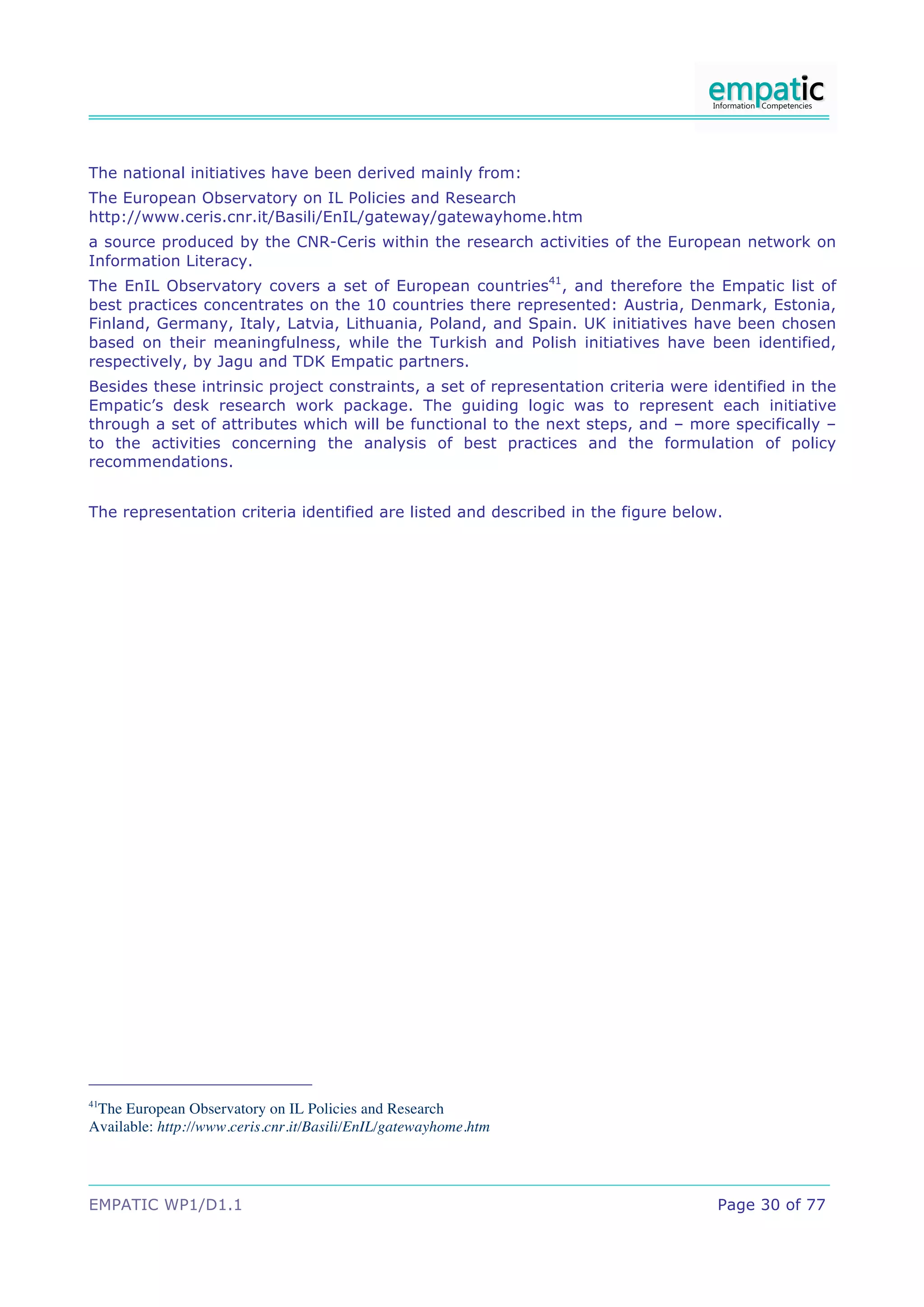 EMPATIC WP1/D1.1 Page 30 of 77
The national initiatives have been derived mainly from:
The European Observatory on IL Policies and Research
http://www.ceris.cnr.it/Basili/EnIL/gateway/gatewayhome.htm
a source produced by the CNR-Ceris within the research activities of the European network on
Information Literacy.
The EnIL Observatory covers a set of European countries41
, and therefore the Empatic list of
best practices concentrates on the 10 countries there represented: Austria, Denmark, Estonia,
Finland, Germany, Italy, Latvia, Lithuania, Poland, and Spain. UK initiatives have been chosen
based on their meaningfulness, while the Turkish and Polish initiatives have been identified,
respectively, by Jagu and TDK Empatic partners.
Besides these intrinsic project constraints, a set of representation criteria were identified in the
Empatic’s desk research work package. The guiding logic was to represent each initiative
through a set of attributes which will be functional to the next steps, and – more specifically –
to the activities concerning the analysis of best practices and the formulation of policy
recommendations.
The representation criteria identified are listed and described in the figure below.
41
The European Observatory on IL Policies and Research
Available: http://www.ceris.cnr.it/Basili/EnIL/gatewayhome.htm
 
