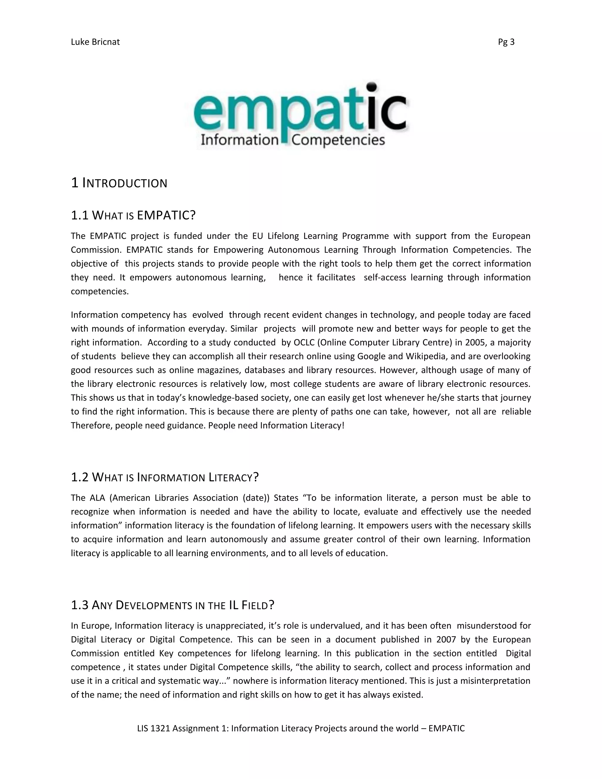 Luke Bricnat Pg 3
LIS 1321 Assignment 1: Information Literacy Projects around the world – EMPATIC
1 INTRODUCTION
1.1 WHAT IS EMPATIC?
The EMPATIC project is funded under the EU Lifelong Learning Programme with support from the European
Commission. EMPATIC stands for Empowering Autonomous Learning Through Information Competencies. The
objective of this projects stands to provide people with the right tools to help them get the correct information
they need. It empowers autonomous learning, hence it facilitates self-access learning through information
competencies.
Information competency has evolved through recent evident changes in technology, and people today are faced
with mounds of information everyday. Similar projects will promote new and better ways for people to get the
right information. According to a study conducted by OCLC (Online Computer Library Centre) in 2005, a majority
of students believe they can accomplish all their research online using Google and Wikipedia, and are overlooking
good resources such as online magazines, databases and library resources. However, although usage of many of
the library electronic resources is relatively low, most college students are aware of library electronic resources.
This shows us that in today’s knowledge-based society, one can easily get lost whenever he/she starts that journey
to find the right information. This is because there are plenty of paths one can take, however, not all are reliable
Therefore, people need guidance. People need Information Literacy!
1.2 WHAT IS INFORMATION LITERACY?
The ALA (American Libraries Association (date)) States “To be information literate, a person must be able to
recognize when information is needed and have the ability to locate, evaluate and effectively use the needed
information” information literacy is the foundation of lifelong learning. It empowers users with the necessary skills
to acquire information and learn autonomously and assume greater control of their own learning. Information
literacy is applicable to all learning environments, and to all levels of education.
1.3 ANY DEVELOPMENTS IN THE IL FIELD?
In Europe, Information literacy is unappreciated, it’s role is undervalued, and it has been often misunderstood for
Digital Literacy or Digital Competence. This can be seen in a document published in 2007 by the European
Commission entitled Key competences for lifelong learning. In this publication in the section entitled Digital
competence , it states under Digital Competence skills, “the ability to search, collect and process information and
use it in a critical and systematic way...” nowhere is information literacy mentioned. This is just a misinterpretation
of the name; the need of information and right skills on how to get it has always existed.
 