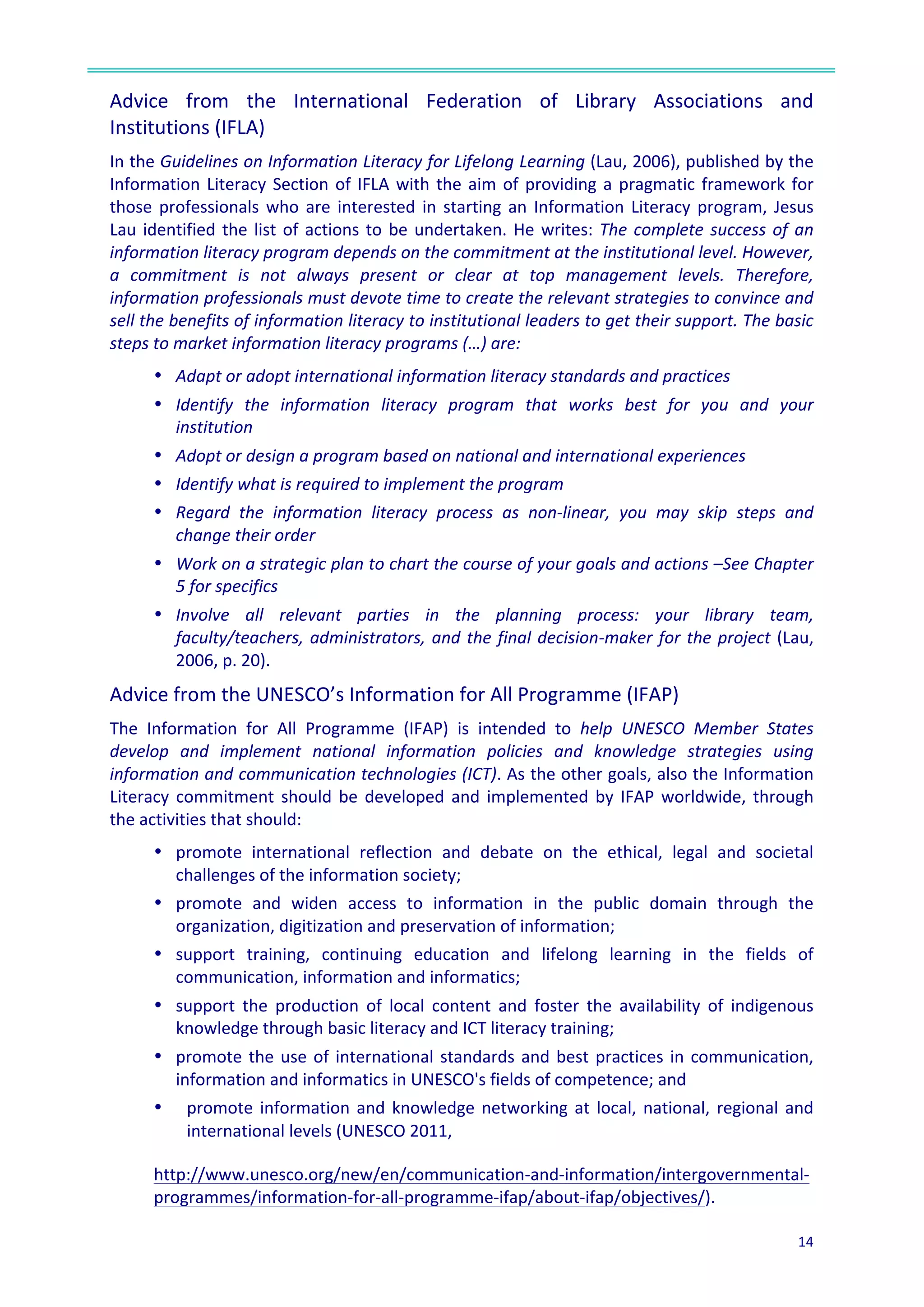  
14	
  
	
  
Advice	
   from	
   the	
   International	
   Federation	
   of	
   Library	
   Associations	
   and	
  
Institutions	
  (IFLA)	
  	
  
In	
  the	
  Guidelines	
  on	
  Information	
  Literacy	
  for	
  Lifelong	
  Learning	
  (Lau,	
  2006),	
  published	
  by	
  the	
  
Information	
  Literacy	
  Section	
  of	
  IFLA	
  with	
  the	
  aim	
  of	
  providing	
  a	
  pragmatic	
  framework	
  for	
  
those	
  professionals	
  who	
  are	
  interested	
  in	
  starting	
  an	
  Information	
  Literacy	
  program,	
  Jesus	
  
Lau	
  identified	
  the	
  list	
  of	
  actions	
  to	
  be	
  undertaken.	
  He	
  writes:	
  The	
  complete	
  success	
  of	
  an	
  
information	
  literacy	
  program	
  depends	
  on	
  the	
  commitment	
  at	
  the	
  institutional	
  level.	
  However,	
  
a	
   commitment	
   is	
   not	
   always	
   present	
   or	
   clear	
   at	
   top	
   management	
   levels.	
   Therefore,	
  
information	
  professionals	
  must	
  devote	
  time	
  to	
  create	
  the	
  relevant	
  strategies	
  to	
  convince	
  and	
  
sell	
  the	
  benefits	
  of	
  information	
  literacy	
  to	
  institutional	
  leaders	
  to	
  get	
  their	
  support.	
  The	
  basic	
  
steps	
  to	
  market	
  information	
  literacy	
  programs	
  (…)	
  are:	
  
•	
  	
  Adapt	
  or	
  adopt	
  international	
  information	
  literacy	
  standards	
  and	
  practices	
  
•	
  	
  Identify	
   the	
   information	
   literacy	
   program	
   that	
   works	
   best	
   for	
   you	
   and	
   your	
  
institution	
  
•	
  	
  Adopt	
  or	
  design	
  a	
  program	
  based	
  on	
  national	
  and	
  international	
  experiences	
  
•	
  	
  Identify	
  what	
  is	
  required	
  to	
  implement	
  the	
  program	
  
•	
  	
  Regard	
   the	
   information	
   literacy	
   process	
   as	
   non-­‐linear,	
   you	
   may	
   skip	
   steps	
   and	
  
change	
  their	
  order	
  
•	
  	
  Work	
  on	
  a	
  strategic	
  plan	
  to	
  chart	
  the	
  course	
  of	
  your	
  goals	
  and	
  actions	
  –See	
  Chapter	
  
5	
  for	
  specifics	
  
•	
  	
  Involve	
   all	
   relevant	
   parties	
   in	
   the	
   planning	
   process:	
   your	
   library	
   team,	
  
faculty/teachers,	
  administrators,	
  and	
  the	
  final	
  decision-­‐maker	
  for	
  the	
  project	
  (Lau,	
  
2006,	
  p.	
  20).	
  
Advice	
  from	
  the	
  UNESCO’s	
  Information	
  for	
  All	
  Programme	
  (IFAP)	
  	
  
The	
   Information	
   for	
   All	
   Programme	
   (IFAP)	
   is	
   intended	
   to	
   help	
   UNESCO	
   Member	
   States	
  
develop	
   and	
   implement	
   national	
   information	
   policies	
   and	
   knowledge	
   strategies	
   using	
  
information	
  and	
  communication	
  technologies	
  (ICT).	
  As	
  the	
  other	
  goals,	
  also	
  the	
  Information	
  
Literacy	
  commitment	
  should	
  be	
  developed	
  and	
  implemented	
  by	
  IFAP	
  worldwide,	
  through	
  
the	
  activities	
  that	
  should:	
  
•	
  	
  promote	
   international	
   reflection	
   and	
   debate	
   on	
   the	
   ethical,	
   legal	
   and	
   societal	
  
challenges	
  of	
  the	
  information	
  society;	
  
•	
  	
  promote	
   and	
   widen	
   access	
   to	
   information	
   in	
   the	
   public	
   domain	
   through	
   the	
  
organization,	
  digitization	
  and	
  preservation	
  of	
  information;	
  
•	
  	
  support	
   training,	
   continuing	
   education	
   and	
   lifelong	
   learning	
   in	
   the	
   fields	
   of	
  
communication,	
  information	
  and	
  informatics;	
  
•	
  	
  support	
   the	
   production	
   of	
   local	
   content	
   and	
   foster	
   the	
   availability	
   of	
   indigenous	
  
knowledge	
  through	
  basic	
  literacy	
  and	
  ICT	
  literacy	
  training;	
  
•	
  	
  promote	
  the	
  use	
  of	
  international	
  standards	
  and	
  best	
  practices	
  in	
  communication,	
  
information	
  and	
  informatics	
  in	
  UNESCO's	
  fields	
  of	
  competence;	
  and	
  
•	
  	
   promote	
  information	
  and	
  knowledge	
  networking	
  at	
  local,	
  national,	
  regional	
  and	
  
international	
  levels	
  (UNESCO	
  2011,	
  	
  
	
  
	
  
http://www.unesco.org/new/en/communication-­‐and-­‐information/intergovernmental-­‐
programmes/information-­‐for-­‐all-­‐programme-­‐ifap/about-­‐ifap/objectives/).	
  	
  
 