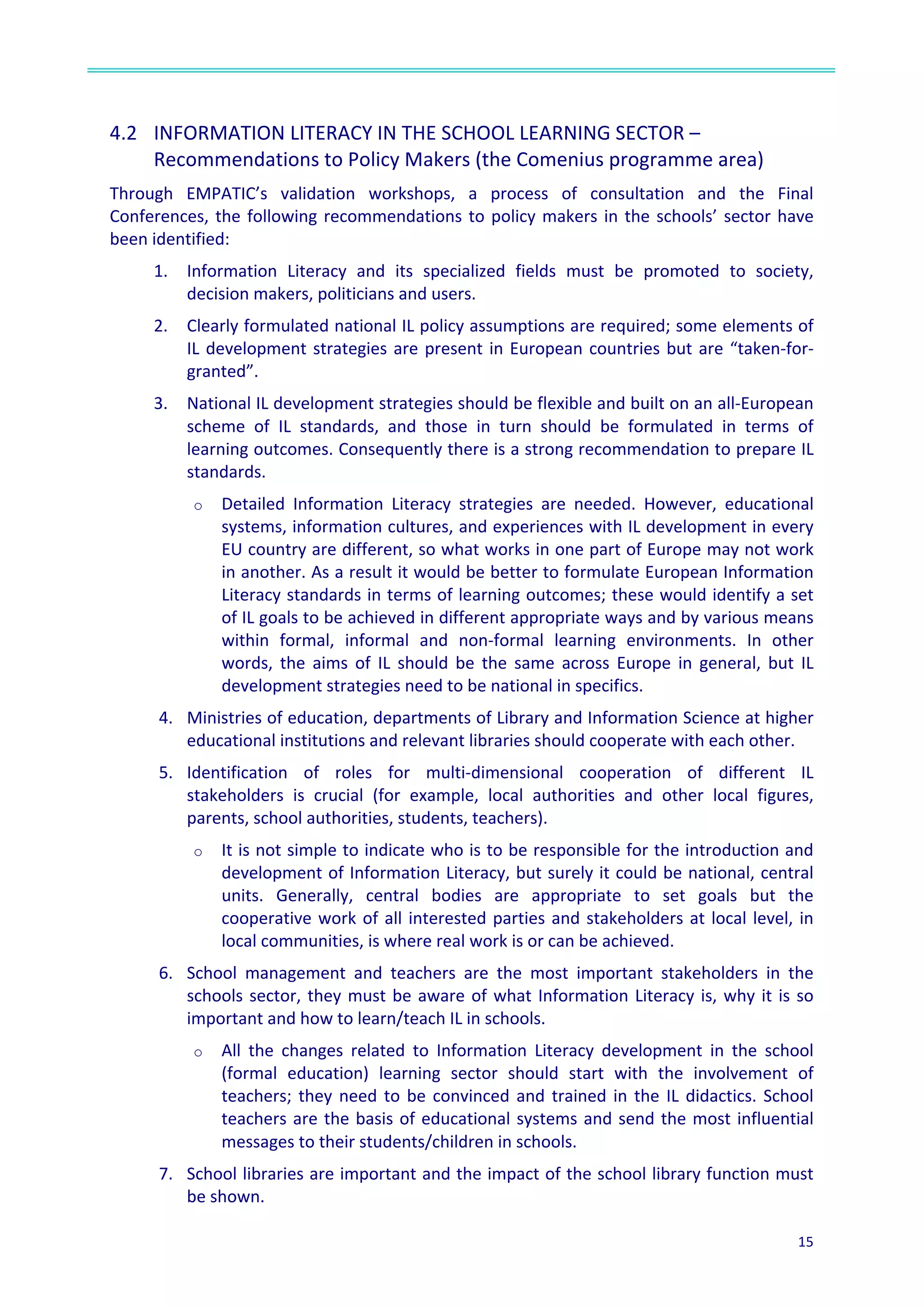  
15	
  
	
  
	
  
4.2	
  	
   INFORMATION	
  LITERACY	
  IN	
  THE	
  SCHOOL	
  LEARNING	
  SECTOR	
  –
Recommendations	
  to	
  Policy	
  Makers	
  (the	
  Comenius	
  programme	
  area)	
  	
  
Through	
   EMPATIC’s	
   validation	
   workshops,	
   a	
   process	
   of	
   consultation	
   and	
   the	
   Final	
  
Conferences,	
  the	
  following	
  recommendations	
  to	
  policy	
  makers	
  in	
  the	
  schools’	
  sector	
  have	
  
been	
  identified:	
  	
  
1. Information	
   Literacy	
   and	
   its	
   specialized	
   fields	
   must	
   be	
   promoted	
   to	
   society,	
  
decision	
  makers,	
  politicians	
  and	
  users.	
  	
  
2. Clearly	
  formulated	
  national	
  IL	
  policy	
  assumptions	
  are	
  required;	
  some	
  elements	
  of	
  
IL	
  development	
  strategies	
  are	
  present	
  in	
  European	
  countries	
  but	
  are	
  “taken-­‐for-­‐
granted”.	
  
3. National	
  IL	
  development	
  strategies	
  should	
  be	
  flexible	
  and	
  built	
  on	
  an	
  all-­‐European	
  
scheme	
   of	
   IL	
   standards,	
   and	
   those	
   in	
   turn	
   should	
   be	
   formulated	
   in	
   terms	
   of	
  
learning	
  outcomes.	
  Consequently	
  there	
  is	
  a	
  strong	
  recommendation	
  to	
  prepare	
  IL	
  
standards.	
  
o Detailed	
   Information	
   Literacy	
   strategies	
   are	
   needed.	
   However,	
   educational	
  
systems,	
  information	
  cultures,	
  and	
  experiences	
  with	
  IL	
  development	
  in	
  every	
  
EU	
  country	
  are	
  different,	
  so	
  what	
  works	
  in	
  one	
  part	
  of	
  Europe	
  may	
  not	
  work	
  
in	
  another.	
  As	
  a	
  result	
  it	
  would	
  be	
  better	
  to	
  formulate	
  European	
  Information	
  
Literacy	
  standards	
  in	
  terms	
  of	
  learning	
  outcomes;	
  these	
  would	
  identify	
  a	
  set	
  
of	
  IL	
  goals	
  to	
  be	
  achieved	
  in	
  different	
  appropriate	
  ways	
  and	
  by	
  various	
  means	
  
within	
   formal,	
   informal	
   and	
   non-­‐formal	
   learning	
   environments.	
   In	
   other	
  
words,	
   the	
   aims	
   of	
   IL	
   should	
   be	
   the	
   same	
   across	
   Europe	
   in	
   general,	
   but	
   IL	
  
development	
  strategies	
  need	
  to	
  be	
  national	
  in	
  specifics.	
  
4. Ministries	
  of	
  education,	
  departments	
  of	
  Library	
  and	
  Information	
  Science	
  at	
  higher	
  
educational	
  institutions	
  and	
  relevant	
  libraries	
  should	
  cooperate	
  with	
  each	
  other.	
  
5. Identification	
   of	
   roles	
   for	
   multi-­‐dimensional	
   cooperation	
   of	
   different	
   IL	
  
stakeholders	
   is	
   crucial	
   (for	
   example,	
   local	
   authorities	
   and	
   other	
   local	
   figures,	
  
parents,	
  school	
  authorities,	
  students,	
  teachers).	
  
o It	
  is	
  not	
  simple	
  to	
  indicate	
  who	
  is	
  to	
  be	
  responsible	
  for	
  the	
  introduction	
  and	
  
development	
  of	
  Information	
  Literacy,	
  but	
  surely	
  it	
  could	
  be	
  national,	
  central	
  
units.	
   Generally,	
   central	
   bodies	
   are	
   appropriate	
   to	
   set	
   goals	
   but	
   the	
  
cooperative	
  work	
  of	
  all	
  interested	
  parties	
  and	
  stakeholders	
  at	
  local	
  level,	
  in	
  
local	
  communities,	
  is	
  where	
  real	
  work	
  is	
  or	
  can	
  be	
  achieved.	
  
6. School	
   management	
   and	
   teachers	
   are	
   the	
   most	
   important	
   stakeholders	
   in	
   the	
  
schools	
  sector,	
  they	
  must	
  be	
  aware	
  of	
  what	
  Information	
  Literacy	
  is,	
  why	
  it	
  is	
  so	
  
important	
  and	
  how	
  to	
  learn/teach	
  IL	
  in	
  schools.	
  
o All	
   the	
   changes	
   related	
   to	
   Information	
   Literacy	
   development	
   in	
   the	
   school	
  
(formal	
   education)	
   learning	
   sector	
   should	
   start	
   with	
   the	
   involvement	
   of	
  
teachers;	
  they	
  need	
  to	
  be	
  convinced	
  and	
  trained	
  in	
  the	
  IL	
  didactics.	
  School	
  
teachers	
  are	
  the	
  basis	
  of	
  educational	
  systems	
  and	
  send	
  the	
  most	
  influential	
  
messages	
  to	
  their	
  students/children	
  in	
  schools.	
  
7. School	
  libraries	
  are	
  important	
  and	
  the	
  impact	
  of	
  the	
  school	
  library	
  function	
  must	
  
be	
  shown.	
  
 
