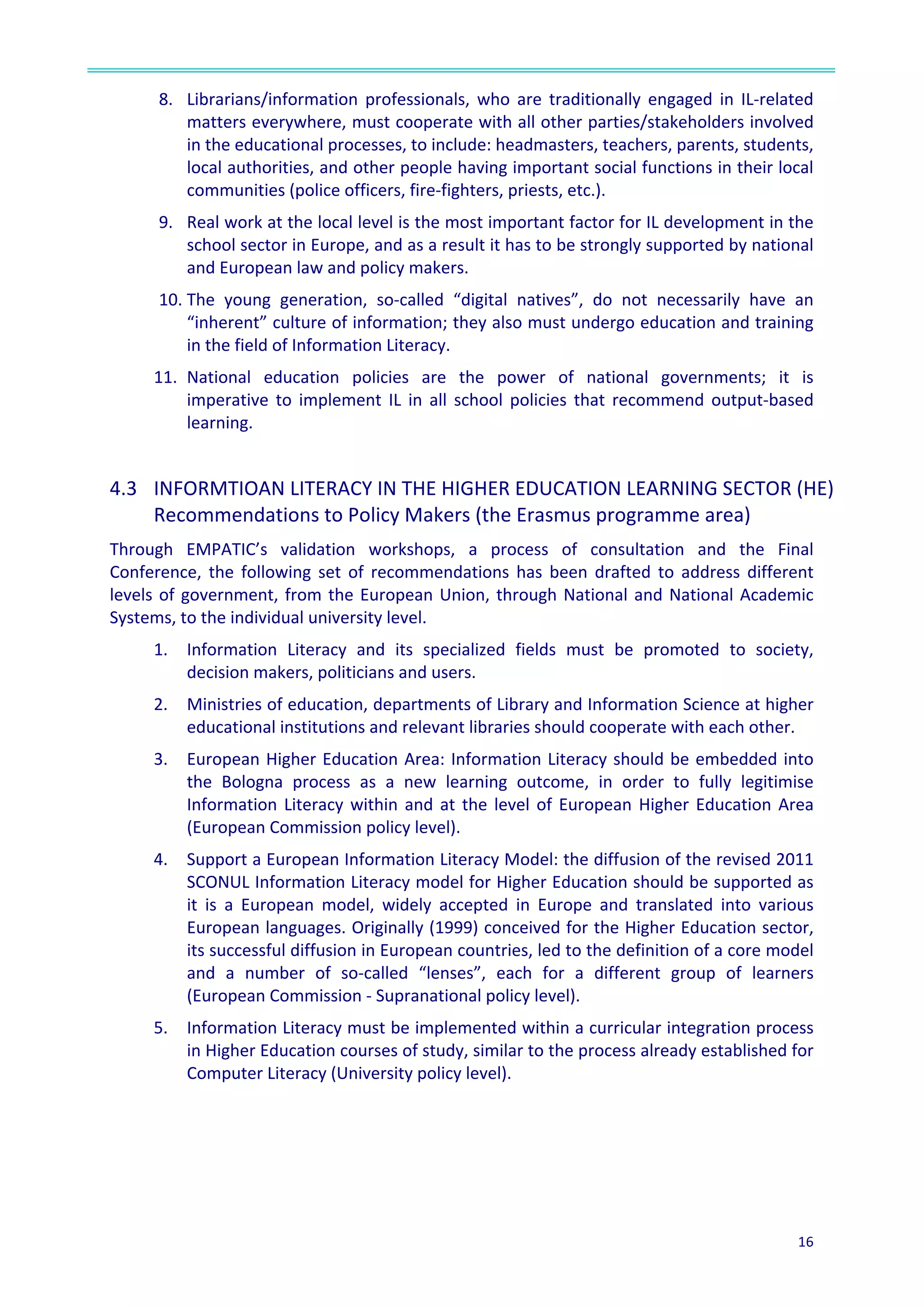  
16	
  
	
  
8. Librarians/information	
   professionals,	
   who	
   are	
   traditionally	
   engaged	
   in	
   IL-­‐related	
  
matters	
  everywhere,	
  must	
  cooperate	
  with	
  all	
  other	
  parties/stakeholders	
  involved	
  
in	
  the	
  educational	
  processes,	
  to	
  include:	
  headmasters,	
  teachers,	
  parents,	
  students,	
  
local	
  authorities,	
  and	
  other	
  people	
  having	
  important	
  social	
  functions	
  in	
  their	
  local	
  
communities	
  (police	
  officers,	
  fire-­‐fighters,	
  priests,	
  etc.).	
  
9. Real	
  work	
  at	
  the	
  local	
  level	
  is	
  the	
  most	
  important	
  factor	
  for	
  IL	
  development	
  in	
  the	
  
school	
  sector	
  in	
  Europe,	
  and	
  as	
  a	
  result	
  it	
  has	
  to	
  be	
  strongly	
  supported	
  by	
  national	
  
and	
  European	
  law	
  and	
  policy	
  makers.	
  
10. The	
   young	
   generation,	
   so-­‐called	
   “digital	
   natives”,	
   do	
   not	
   necessarily	
   have	
   an	
  
“inherent”	
  culture	
  of	
  information;	
  they	
  also	
  must	
  undergo	
  education	
  and	
  training	
  
in	
  the	
  field	
  of	
  Information	
  Literacy.	
  
11. National	
   education	
   policies	
   are	
   the	
   power	
   of	
   national	
   governments;	
   it	
   is	
  
imperative	
   to	
   implement	
   IL	
   in	
   all	
   school	
   policies	
   that	
   recommend	
   output-­‐based	
  
learning.	
  
	
  
4.3	
  	
   INFORMTIOAN	
  LITERACY	
  IN	
  THE	
  HIGHER	
  EDUCATION	
  LEARNING	
  SECTOR	
  (HE)	
  
Recommendations	
  to	
  Policy	
  Makers	
  (the	
  Erasmus	
  programme	
  area)	
  	
  
Through	
   EMPATIC’s	
   validation	
   workshops,	
   a	
   process	
   of	
   consultation	
   and	
   the	
   Final	
  
Conference,	
   the	
   following	
   set	
   of	
   recommendations	
   has	
   been	
   drafted	
   to	
   address	
   different	
  
levels	
  of	
  government,	
  from	
  the	
  European	
  Union,	
  through	
  National	
  and	
  National	
  Academic	
  
Systems,	
  to	
  the	
  individual	
  university	
  level.	
  
1. Information	
   Literacy	
   and	
   its	
   specialized	
   fields	
   must	
   be	
   promoted	
   to	
   society,	
  
decision	
  makers,	
  politicians	
  and	
  users.	
  	
  
2. Ministries	
  of	
  education,	
  departments	
  of	
  Library	
  and	
  Information	
  Science	
  at	
  higher	
  
educational	
  institutions	
  and	
  relevant	
  libraries	
  should	
  cooperate	
  with	
  each	
  other.	
  	
  
3. European	
  Higher	
  Education	
  Area:	
  Information	
  Literacy	
  should	
  be	
  embedded	
  into	
  
the	
   Bologna	
   process	
   as	
   a	
   new	
   learning	
   outcome,	
   in	
   order	
   to	
   fully	
   legitimise	
  
Information	
  Literacy	
  within	
  and	
  at	
  the	
  level	
  of	
  European	
  Higher	
  Education	
  Area	
  
(European	
  Commission	
  policy	
  level).	
  
4. Support	
  a	
  European	
  Information	
  Literacy	
  Model:	
  the	
  diffusion	
  of	
  the	
  revised	
  2011	
  
SCONUL	
  Information	
  Literacy	
  model	
  for	
  Higher	
  Education	
  should	
  be	
  supported	
  as	
  
it	
   is	
   a	
   European	
   model,	
   widely	
   accepted	
   in	
   Europe	
   and	
   translated	
   into	
   various	
  
European	
  languages.	
  Originally	
  (1999)	
  conceived	
  for	
  the	
  Higher	
  Education	
  sector,	
  
its	
  successful	
  diffusion	
  in	
  European	
  countries,	
  led	
  to	
  the	
  definition	
  of	
  a	
  core	
  model	
  
and	
   a	
   number	
   of	
   so-­‐called	
   “lenses”,	
   each	
   for	
   a	
   different	
   group	
   of	
   learners	
  
(European	
  Commission	
  -­‐	
  Supranational	
  policy	
  level).	
  
5. Information	
  Literacy	
  must	
  be	
  implemented	
  within	
  a	
  curricular	
  integration	
  process	
  
in	
  Higher	
  Education	
  courses	
  of	
  study,	
  similar	
  to	
  the	
  process	
  already	
  established	
  for	
  
Computer	
  Literacy	
  (University	
  policy	
  level).	
  
 