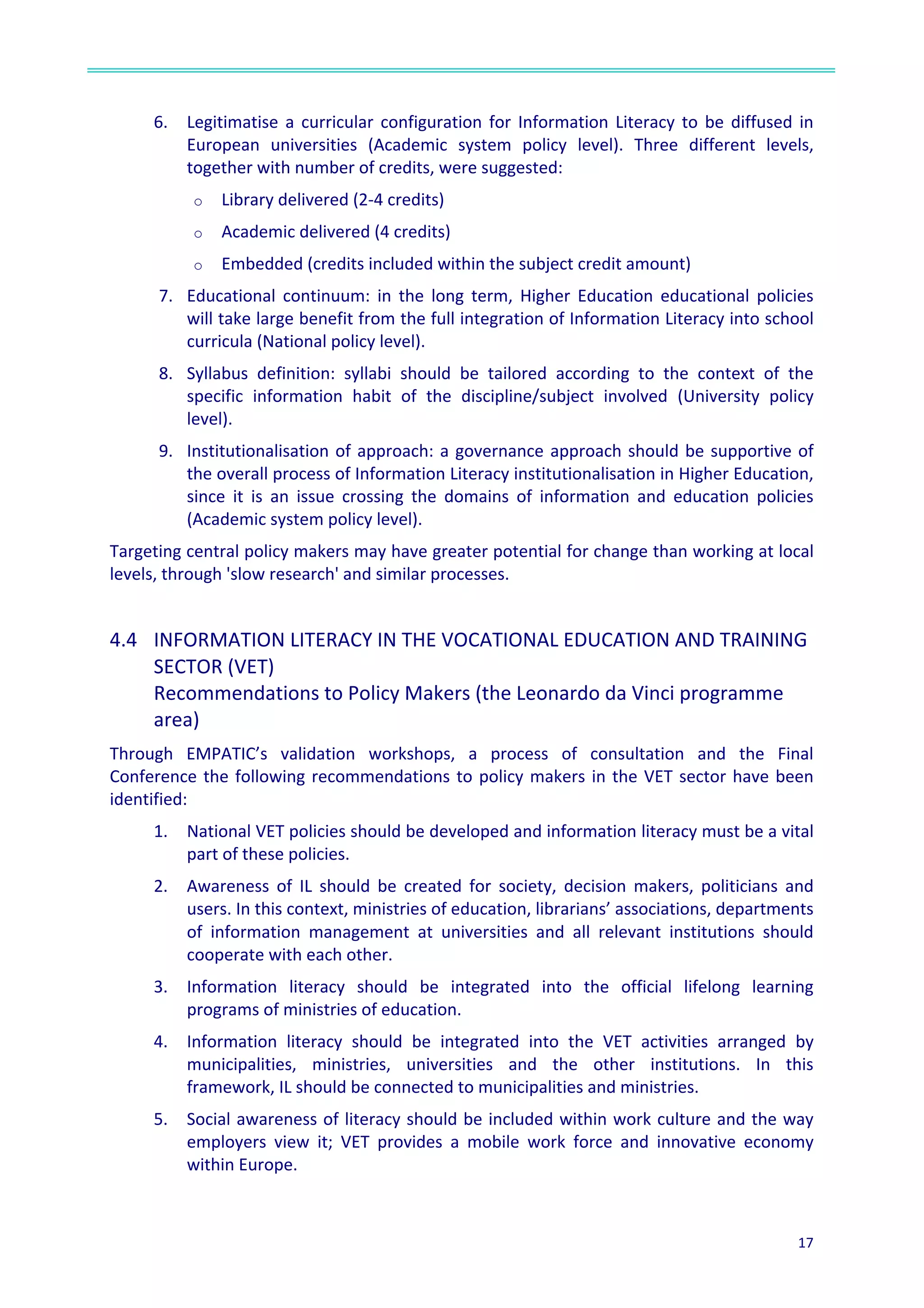  
17	
  
	
  
	
  
6. Legitimatise	
  a	
  curricular	
  configuration	
  for	
  Information	
  Literacy	
  to	
  be	
  diffused	
  in	
  
European	
   universities	
   (Academic	
   system	
   policy	
   level).	
   Three	
   different	
   levels,	
  
together	
  with	
  number	
  of	
  credits,	
  were	
  suggested:	
  
o Library	
  delivered	
  (2-­‐4	
  credits)	
  
o Academic	
  delivered	
  (4	
  credits)	
  
o Embedded	
  (credits	
  included	
  within	
  the	
  subject	
  credit	
  amount)	
  
7. Educational	
   continuum:	
   in	
   the	
   long	
   term,	
   Higher	
   Education	
   educational	
   policies	
  
will	
  take	
  large	
  benefit	
  from	
  the	
  full	
  integration	
  of	
  Information	
  Literacy	
  into	
  school	
  
curricula	
  (National	
  policy	
  level).	
  
8. Syllabus	
   definition:	
   syllabi	
   should	
   be	
   tailored	
   according	
   to	
   the	
   context	
   of	
   the	
  
specific	
   information	
   habit	
   of	
   the	
   discipline/subject	
   involved	
   (University	
   policy	
  
level).	
  
9. Institutionalisation	
  of	
  approach:	
  a	
  governance	
  approach	
  should	
  be	
  supportive	
  of	
  
the	
  overall	
  process	
  of	
  Information	
  Literacy	
  institutionalisation	
  in	
  Higher	
  Education,	
  
since	
   it	
   is	
   an	
   issue	
   crossing	
   the	
   domains	
   of	
   information	
   and	
   education	
   policies	
  
(Academic	
  system	
  policy	
  level).	
  
Targeting	
  central	
  policy	
  makers	
  may	
  have	
  greater	
  potential	
  for	
  change	
  than	
  working	
  at	
  local	
  
levels,	
  through	
  'slow	
  research'	
  and	
  similar	
  processes.	
  
	
  
4.4	
  	
   INFORMATION	
  LITERACY	
  IN	
  THE	
  VOCATIONAL	
  EDUCATION	
  AND	
  TRAINING	
  
SECTOR	
  (VET)	
  
Recommendations	
  to	
  Policy	
  Makers	
  (the	
  Leonardo	
  da	
  Vinci	
  programme	
  
area)	
  	
  
Through	
   EMPATIC’s	
   validation	
   workshops,	
   a	
   process	
   of	
   consultation	
   and	
   the	
   Final	
  
Conference	
  the	
  following	
  recommendations	
  to	
  policy	
  makers	
  in	
  the	
  VET	
  sector	
  have	
  been	
  
identified:	
  	
  
1. National	
  VET	
  policies	
  should	
  be	
  developed	
  and	
  information	
  literacy	
  must	
  be	
  a	
  vital	
  
part	
  of	
  these	
  policies.	
  
2. Awareness	
   of	
   IL	
   should	
   be	
   created	
   for	
   society,	
   decision	
   makers,	
   politicians	
   and	
  
users.	
  In	
  this	
  context,	
  ministries	
  of	
  education,	
  librarians’	
  associations,	
  departments	
  
of	
   information	
   management	
   at	
   universities	
   and	
   all	
   relevant	
   institutions	
   should	
  
cooperate	
  with	
  each	
  other.	
  
3. Information	
   literacy	
   should	
   be	
   integrated	
   into	
   the	
   official	
   lifelong	
   learning	
  
programs	
  of	
  ministries	
  of	
  education.	
  
4. Information	
   literacy	
   should	
   be	
   integrated	
   into	
   the	
   VET	
   activities	
   arranged	
   by	
  
municipalities,	
   ministries,	
   universities	
   and	
   the	
   other	
   institutions.	
   In	
   this	
  
framework,	
  IL	
  should	
  be	
  connected	
  to	
  municipalities	
  and	
  ministries.	
  
5. Social	
  awareness	
  of	
  literacy	
  should	
  be	
  included	
  within	
  work	
  culture	
  and	
  the	
  way	
  
employers	
   view	
   it;	
   VET	
   provides	
   a	
   mobile	
   work	
   force	
   and	
   innovative	
   economy	
  
within	
  Europe.	
  	
  
 