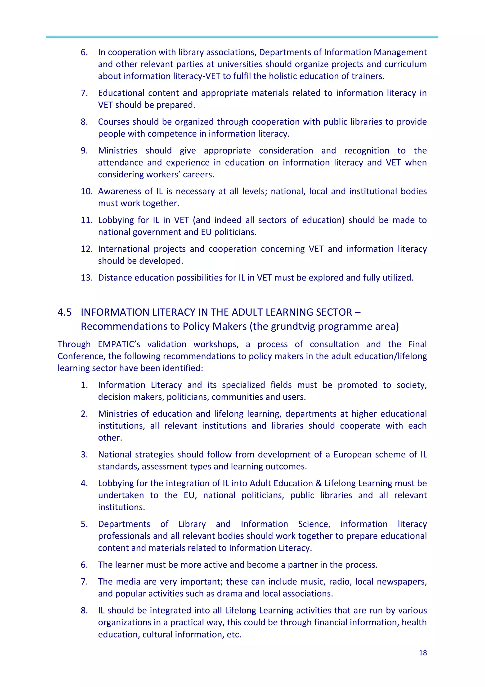  
18	
  
	
  
6. In	
  cooperation	
  with	
  library	
  associations,	
  Departments	
  of	
  Information	
  Management	
  
and	
  other	
  relevant	
  parties	
  at	
  universities	
  should	
  organize	
  projects	
  and	
  curriculum	
  
about	
  information	
  literacy-­‐VET	
  to	
  fulfil	
  the	
  holistic	
  education	
  of	
  trainers.	
  
7. Educational	
  content	
  and	
  appropriate	
  materials	
  related	
  to	
  information	
  literacy	
  in	
  
VET	
  should	
  be	
  prepared.	
  
8. Courses	
  should	
  be	
  organized	
  through	
  cooperation	
  with	
  public	
  libraries	
  to	
  provide	
  
people	
  with	
  competence	
  in	
  information	
  literacy.	
  
9. Ministries	
   should	
   give	
   appropriate	
   consideration	
   and	
   recognition	
   to	
   the	
  
attendance	
   and	
   experience	
   in	
   education	
   on	
   information	
   literacy	
   and	
   VET	
   when	
  
considering	
  workers’	
  careers.	
  
10. Awareness	
  of	
  IL	
  is	
  necessary	
  at	
  all	
  levels;	
  national,	
  local	
  and	
  institutional	
  bodies	
  
must	
  work	
  together.	
  	
  
11. Lobbying	
  for	
  IL	
  in	
  VET	
  (and	
  indeed	
  all	
  sectors	
  of	
  education)	
  should	
  be	
  made	
  to	
  
national	
  government	
  and	
  EU	
  politicians.	
  
12. International	
   projects	
   and	
   cooperation	
   concerning	
   VET	
   and	
   information	
   literacy	
  
should	
  be	
  developed.	
  	
  
13. Distance	
  education	
  possibilities	
  for	
  IL	
  in	
  VET	
  must	
  be	
  explored	
  and	
  fully	
  utilized.	
  	
  
	
  
4.5	
  	
   INFORMATION	
  LITERACY	
  IN	
  THE	
  ADULT	
  LEARNING	
  SECTOR	
  –	
  
Recommendations	
  to	
  Policy	
  Makers	
  (the	
  grundtvig	
  programme	
  area)	
  	
  
Through	
   EMPATIC’s	
   validation	
   workshops,	
   a	
   process	
   of	
   consultation	
   and	
   the	
   Final	
  
Conference,	
  the	
  following	
  recommendations	
  to	
  policy	
  makers	
  in	
  the	
  adult	
  education/lifelong	
  
learning	
  sector	
  have	
  been	
  identified:	
  	
  
1.	
  	
   Information	
   Literacy	
   and	
   its	
   specialized	
   fields	
   must	
   be	
   promoted	
   to	
   society,	
  
decision	
  makers,	
  politicians,	
  communities	
  and	
  users.	
  	
  
2.	
  	
   Ministries	
  of	
  education	
  and	
  lifelong	
  learning,	
  departments	
  at	
  higher	
  educational	
  
institutions,	
   all	
   relevant	
   institutions	
   and	
   libraries	
   should	
   cooperate	
   with	
   each	
  
other.	
  	
  
3.	
  	
   National	
  strategies	
  should	
  follow	
  from	
  development	
  of	
  a	
  European	
  scheme	
  of	
  IL	
  
standards,	
  assessment	
  types	
  and	
  learning	
  outcomes.	
  
4.	
  	
   Lobbying	
  for	
  the	
  integration	
  of	
  IL	
  into	
  Adult	
  Education	
  &	
  Lifelong	
  Learning	
  must	
  be	
  
undertaken	
   to	
   the	
   EU,	
   national	
   politicians,	
   public	
   libraries	
   and	
   all	
   relevant	
  
institutions.	
  
5.	
  	
   Departments	
   of	
   Library	
   and	
   Information	
   Science,	
   information	
   literacy	
  
professionals	
  and	
  all	
  relevant	
  bodies	
  should	
  work	
  together	
  to	
  prepare	
  educational	
  
content	
  and	
  materials	
  related	
  to	
  Information	
  Literacy.	
  	
  
6.	
  	
   The	
  learner	
  must	
  be	
  more	
  active	
  and	
  become	
  a	
  partner	
  in	
  the	
  process.	
  
7.	
  	
   The	
  media	
  are	
  very	
  important;	
  these	
  can	
  include	
  music,	
  radio,	
  local	
  newspapers,	
  
and	
  popular	
  activities	
  such	
  as	
  drama	
  and	
  local	
  associations.	
  
8.	
  	
   IL	
  should	
  be	
  integrated	
  into	
  all	
  Lifelong	
  Learning	
  activities	
  that	
  are	
  run	
  by	
  various	
  
organizations	
  in	
  a	
  practical	
  way,	
  this	
  could	
  be	
  through	
  financial	
  information,	
  health	
  
education,	
  cultural	
  information,	
  etc.	
  
 