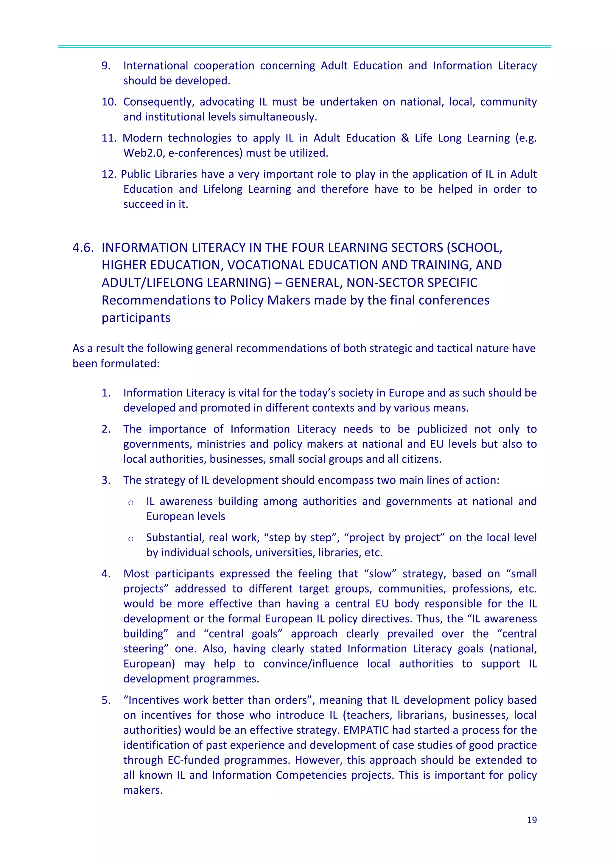 
19	
  
	
  
9.	
  	
   International	
   cooperation	
   concerning	
   Adult	
   Education	
   and	
   Information	
   Literacy	
  
should	
  be	
  developed.	
  	
  
10.	
  	
  Consequently,	
   advocating	
   IL	
   must	
   be	
   undertaken	
   on	
   national,	
   local,	
   community	
  
and	
  institutional	
  levels	
  simultaneously.	
  
11.	
   Modern	
   technologies	
   to	
   apply	
   IL	
   in	
   Adult	
   Education	
   &	
   Life	
   Long	
   Learning	
   (e.g.	
  
Web2.0,	
  e-­‐conferences)	
  must	
  be	
  utilized.	
  
12.	
  Public	
  Libraries	
  have	
  a	
  very	
  important	
  role	
  to	
  play	
  in	
  the	
  application	
  of	
  IL	
  in	
  Adult	
  
Education	
   and	
   Lifelong	
   Learning	
   and	
   therefore	
   have	
   to	
   be	
   helped	
   in	
   order	
   to	
  
succeed	
  in	
  it.	
  
	
  
4.6.	
  	
  INFORMATION	
  LITERACY	
  IN	
  THE	
  FOUR	
  LEARNING	
  SECTORS	
  (SCHOOL,	
  
HIGHER	
  EDUCATION,	
  VOCATIONAL	
  EDUCATION	
  AND	
  TRAINING,	
  AND	
  
ADULT/LIFELONG	
  LEARNING)	
  –	
  GENERAL,	
  NON-­‐SECTOR	
  SPECIFIC	
  
Recommendations	
  to	
  Policy	
  Makers	
  made	
  by	
  the	
  final	
  conferences	
  
participants	
  	
  
As	
  a	
  result	
  the	
  following	
  general	
  recommendations	
  of	
  both	
  strategic	
  and	
  tactical	
  nature	
  have	
  
been	
  formulated:	
  
1. Information	
  Literacy	
  is	
  vital	
  for	
  the	
  today’s	
  society	
  in	
  Europe	
  and	
  as	
  such	
  should	
  be	
  
developed	
  and	
  promoted	
  in	
  different	
  contexts	
  and	
  by	
  various	
  means.	
  	
  
2. The	
   importance	
   of	
   Information	
   Literacy	
   needs	
   to	
   be	
   publicized	
   not	
   only	
   to	
  
governments,	
  ministries	
  and	
  policy	
  makers	
  at	
  national	
  and	
  EU	
  levels	
  but	
  also	
  to	
  
local	
  authorities,	
  businesses,	
  small	
  social	
  groups	
  and	
  all	
  citizens.	
  	
  
3. The	
  strategy	
  of	
  IL	
  development	
  should	
  encompass	
  two	
  main	
  lines	
  of	
  action:	
  	
  
o IL	
   awareness	
   building	
   among	
   authorities	
   and	
   governments	
   at	
   national	
   and	
  
European	
  levels	
  
o Substantial,	
  real	
  work,	
  “step	
  by	
  step”,	
  “project	
  by	
  project”	
  on	
  the	
  local	
  level	
  
by	
  individual	
  schools,	
  universities,	
  libraries,	
  etc.	
  
4. Most	
   participants	
   expressed	
   the	
   feeling	
   that	
   “slow”	
   strategy,	
   based	
   on	
   “small	
  
projects”	
   addressed	
   to	
   different	
   target	
   groups,	
   communities,	
   professions,	
   etc.	
  
would	
   be	
   more	
   effective	
   than	
   having	
   a	
   central	
   EU	
   body	
   responsible	
   for	
   the	
   IL	
  
development	
  or	
  the	
  formal	
  European	
  IL	
  policy	
  directives.	
  Thus,	
  the	
  “IL	
  awareness	
  
building”	
   and	
   “central	
   goals”	
   approach	
   clearly	
   prevailed	
   over	
   the	
   “central	
  
steering”	
   one.	
   Also,	
   having	
   clearly	
   stated	
   Information	
   Literacy	
   goals	
   (national,	
  
European)	
   may	
   help	
   to	
   convince/influence	
   local	
   authorities	
   to	
   support	
   IL	
  
development	
  programmes.	
  	
  
5. “Incentives	
  work	
  better	
  than	
  orders”,	
  meaning	
  that	
  IL	
  development	
  policy	
  based	
  
on	
   incentives	
   for	
   those	
   who	
   introduce	
   IL	
   (teachers,	
   librarians,	
   businesses,	
   local	
  
authorities)	
  would	
  be	
  an	
  effective	
  strategy.	
  EMPATIC	
  had	
  started	
  a	
  process	
  for	
  the	
  
identification	
  of	
  past	
  experience	
  and	
  development	
  of	
  case	
  studies	
  of	
  good	
  practice	
  
through	
  EC-­‐funded	
  programmes.	
  However,	
  this	
  approach	
  should	
  be	
  extended	
  to	
  
all	
  known	
  IL	
  and	
  Information	
  Competencies	
  projects.	
  This	
  is	
  important	
  for	
  policy	
  
makers.	
  	
  
 