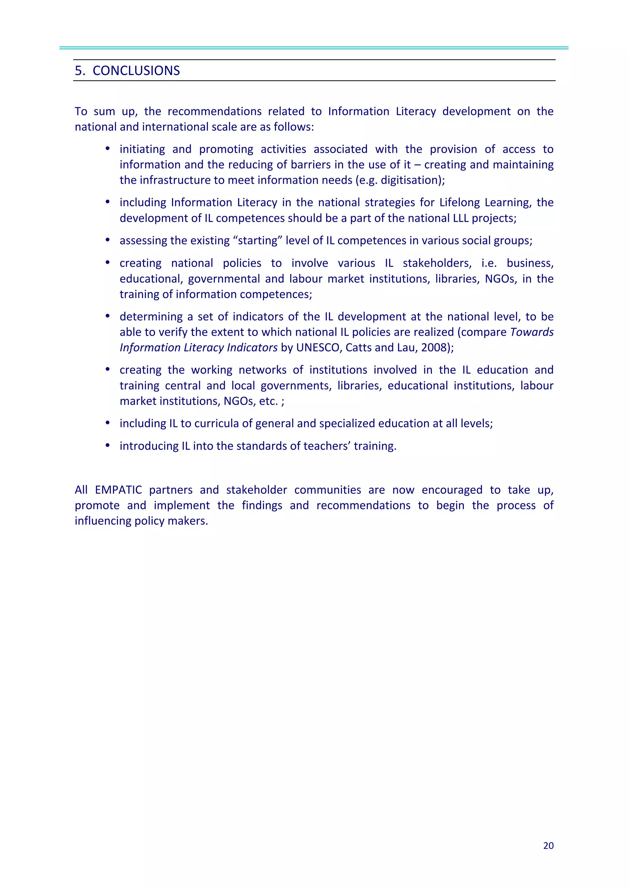  
20	
  
	
  
5.	
  	
  CONCLUSIONS	
  	
  
	
  
To	
   sum	
   up,	
   the	
   recommendations	
   related	
   to	
   Information	
   Literacy	
   development	
   on	
   the	
  
national	
  and	
  international	
  scale	
  are	
  as	
  follows:	
  	
  
•	
  	
  initiating	
   and	
   promoting	
   activities	
   associated	
   with	
   the	
   provision	
   of	
   access	
   to	
  
information	
  and	
  the	
  reducing	
  of	
  barriers	
  in	
  the	
  use	
  of	
  it	
  –	
  creating	
  and	
  maintaining	
  
the	
  infrastructure	
  to	
  meet	
  information	
  needs	
  (e.g.	
  digitisation);	
  
•	
  	
  including	
  Information	
  Literacy	
  in	
  the	
  national	
  strategies	
  for	
  Lifelong	
  Learning,	
  the	
  
development	
  of	
  IL	
  competences	
  should	
  be	
  a	
  part	
  of	
  the	
  national	
  LLL	
  projects;	
  	
  
•	
  	
  assessing	
  the	
  existing	
  “starting”	
  level	
  of	
  IL	
  competences	
  in	
  various	
  social	
  groups;	
  	
  
•	
  	
  creating	
   national	
   policies	
   to	
   involve	
   various	
   IL	
   stakeholders,	
   i.e.	
   business,	
  
educational,	
   governmental	
   and	
   labour	
   market	
   institutions,	
   libraries,	
   NGOs,	
   in	
   the	
  
training	
  of	
  information	
  competences;	
  
•	
  	
  determining	
  a	
  set	
  of	
  indicators	
  of	
  the	
  IL	
  development	
  at	
  the	
  national	
  level,	
  to	
  be	
  
able	
  to	
  verify	
  the	
  extent	
  to	
  which	
  national	
  IL	
  policies	
  are	
  realized	
  (compare	
  Towards	
  
Information	
  Literacy	
  Indicators	
  by	
  UNESCO,	
  Catts	
  and	
  Lau,	
  2008);	
  
•	
  	
  creating	
   the	
   working	
   networks	
   of	
   institutions	
   involved	
   in	
   the	
   IL	
   education	
   and	
  
training	
   central	
   and	
   local	
   governments,	
   libraries,	
   educational	
   institutions,	
   labour	
  
market	
  institutions,	
  NGOs,	
  etc.	
  ;	
  
•	
  	
  including	
  IL	
  to	
  curricula	
  of	
  general	
  and	
  specialized	
  education	
  at	
  all	
  levels;	
  
•	
  	
  introducing	
  IL	
  into	
  the	
  standards	
  of	
  teachers’	
  training.	
  	
  
	
  
All	
   EMPATIC	
   partners	
   and	
   stakeholder	
   communities	
   are	
   now	
   encouraged	
   to	
   take	
   up,	
  
promote	
   and	
   implement	
   the	
   findings	
   and	
   recommendations	
   to	
   begin	
   the	
   process	
   of	
  
influencing	
  policy	
  makers.	
  
 