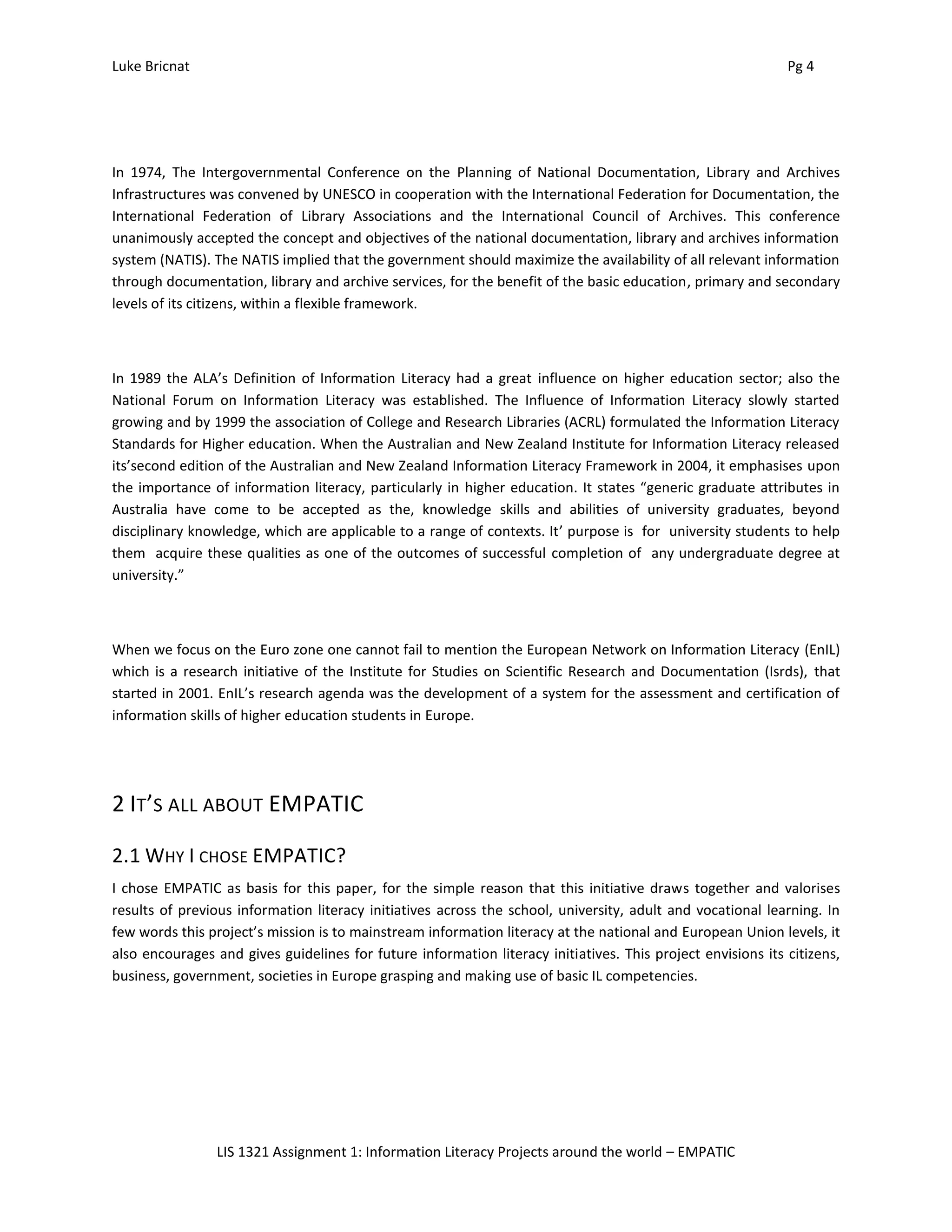Luke Bricnat Pg 4
LIS 1321 Assignment 1: Information Literacy Projects around the world – EMPATIC
In 1974, The Intergovernmental Conference on the Planning of National Documentation, Library and Archives
Infrastructures was convened by UNESCO in cooperation with the International Federation for Documentation, the
International Federation of Library Associations and the International Council of Archives. This conference
unanimously accepted the concept and objectives of the national documentation, library and archives information
system (NATIS). The NATIS implied that the government should maximize the availability of all relevant information
through documentation, library and archive services, for the benefit of the basic education, primary and secondary
levels of its citizens, within a flexible framework.
In 1989 the ALA’s Definition of Information Literacy had a great influence on higher education sector; also the
National Forum on Information Literacy was established. The Influence of Information Literacy slowly started
growing and by 1999 the association of College and Research Libraries (ACRL) formulated the Information Literacy
Standards for Higher education. When the Australian and New Zealand Institute for Information Literacy released
its’second edition of the Australian and New Zealand Information Literacy Framework in 2004, it emphasises upon
the importance of information literacy, particularly in higher education. It states “generic graduate attributes in
Australia have come to be accepted as the, knowledge skills and abilities of university graduates, beyond
disciplinary knowledge, which are applicable to a range of contexts. It’ purpose is for university students to help
them acquire these qualities as one of the outcomes of successful completion of any undergraduate degree at
university.”
When we focus on the Euro zone one cannot fail to mention the European Network on Information Literacy (EnIL)
which is a research initiative of the Institute for Studies on Scientific Research and Documentation (Isrds), that
started in 2001. EnIL’s research agenda was the development of a system for the assessment and certification of
information skills of higher education students in Europe.
2 IT’S ALL ABOUT EMPATIC
2.1 WHY I CHOSE EMPATIC?
I chose EMPATIC as basis for this paper, for the simple reason that this initiative draws together and valorises
results of previous information literacy initiatives across the school, university, adult and vocational learning. In
few words this project’s mission is to mainstream information literacy at the national and European Union levels, it
also encourages and gives guidelines for future information literacy initiatives. This project envisions its citizens,
business, government, societies in Europe grasping and making use of basic IL competencies.
 