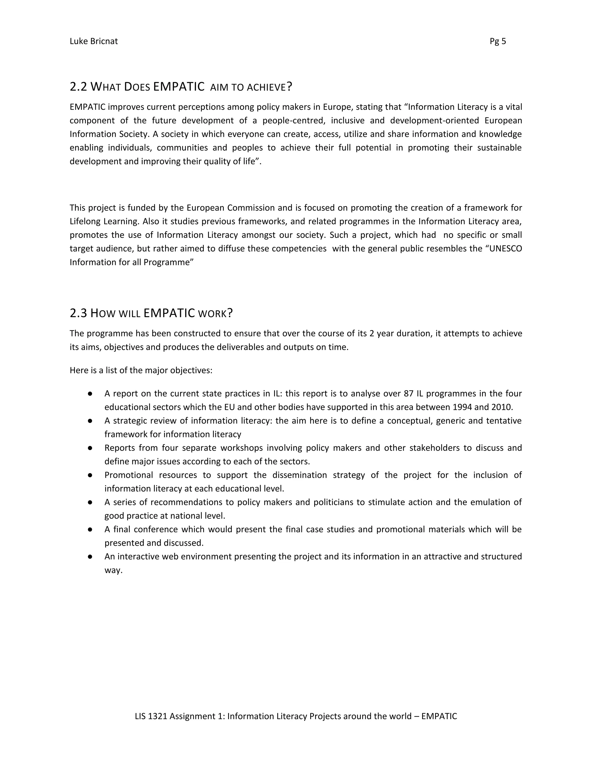 Luke Bricnat Pg 5
LIS 1321 Assignment 1: Information Literacy Projects around the world – EMPATIC
2.2 WHAT DOES EMPATIC AIM TO ACHIEVE?
EMPATIC improves current perceptions among policy makers in Europe, stating that “Information Literacy is a vital
component of the future development of a people-centred, inclusive and development-oriented European
Information Society. A society in which everyone can create, access, utilize and share information and knowledge
enabling individuals, communities and peoples to achieve their full potential in promoting their sustainable
development and improving their quality of life”.
This project is funded by the European Commission and is focused on promoting the creation of a framework for
Lifelong Learning. Also it studies previous frameworks, and related programmes in the Information Literacy area,
promotes the use of Information Literacy amongst our society. Such a project, which had no specific or small
target audience, but rather aimed to diffuse these competencies with the general public resembles the “UNESCO
Information for all Programme”
2.3 HOW WILL EMPATIC WORK?
The programme has been constructed to ensure that over the course of its 2 year duration, it attempts to achieve
its aims, objectives and produces the deliverables and outputs on time.
Here is a list of the major objectives:
● A report on the current state practices in IL: this report is to analyse over 87 IL programmes in the four
educational sectors which the EU and other bodies have supported in this area between 1994 and 2010.
● A strategic review of information literacy: the aim here is to define a conceptual, generic and tentative
framework for information literacy
● Reports from four separate workshops involving policy makers and other stakeholders to discuss and
define major issues according to each of the sectors.
● Promotional resources to support the dissemination strategy of the project for the inclusion of
information literacy at each educational level.
● A series of recommendations to policy makers and politicians to stimulate action and the emulation of
good practice at national level.
● A final conference which would present the final case studies and promotional materials which will be
presented and discussed.
● An interactive web environment presenting the project and its information in an attractive and structured
way.
 