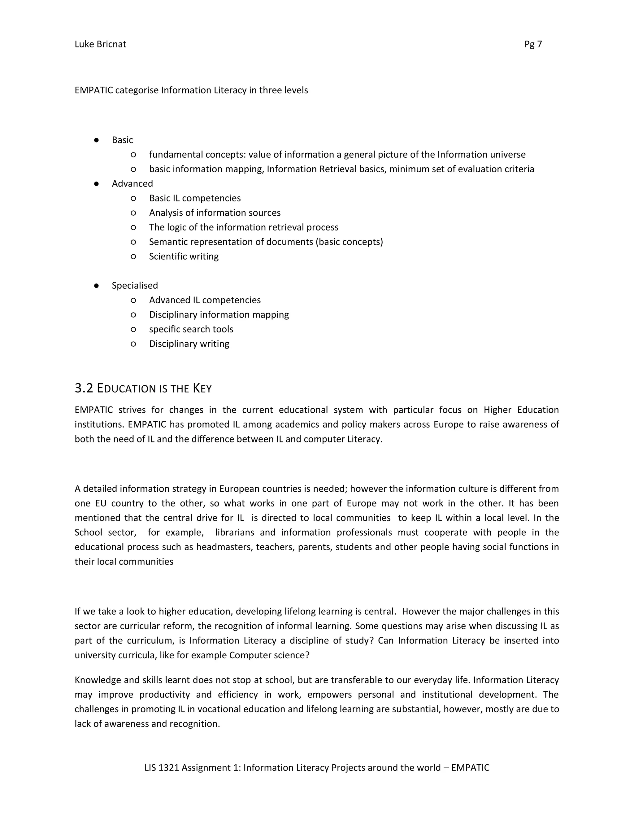 Luke Bricnat Pg 7
LIS 1321 Assignment 1: Information Literacy Projects around the world – EMPATIC
EMPATIC categorise Information Literacy in three levels
● Basic
○ fundamental concepts: value of information a general picture of the Information universe
○ basic information mapping, Information Retrieval basics, minimum set of evaluation criteria
● Advanced
○ Basic IL competencies
○ Analysis of information sources
○ The logic of the information retrieval process
○ Semantic representation of documents (basic concepts)
○ Scientific writing
● Specialised
○ Advanced IL competencies
○ Disciplinary information mapping
○ specific search tools
○ Disciplinary writing
3.2 EDUCATION IS THE KEY
EMPATIC strives for changes in the current educational system with particular focus on Higher Education
institutions. EMPATIC has promoted IL among academics and policy makers across Europe to raise awareness of
both the need of IL and the difference between IL and computer Literacy.
A detailed information strategy in European countries is needed; however the information culture is different from
one EU country to the other, so what works in one part of Europe may not work in the other. It has been
mentioned that the central drive for IL is directed to local communities to keep IL within a local level. In the
School sector, for example, librarians and information professionals must cooperate with people in the
educational process such as headmasters, teachers, parents, students and other people having social functions in
their local communities
If we take a look to higher education, developing lifelong learning is central. However the major challenges in this
sector are curricular reform, the recognition of informal learning. Some questions may arise when discussing IL as
part of the curriculum, is Information Literacy a discipline of study? Can Information Literacy be inserted into
university curricula, like for example Computer science?
Knowledge and skills learnt does not stop at school, but are transferable to our everyday life. Information Literacy
may improve productivity and efficiency in work, empowers personal and institutional development. The
challenges in promoting IL in vocational education and lifelong learning are substantial, however, mostly are due to
lack of awareness and recognition.
 